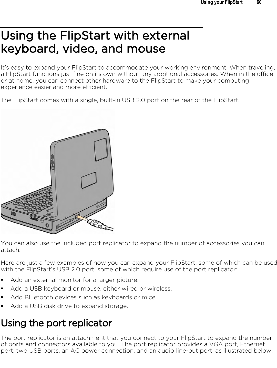 .   Using your FlipStart  60  Using the FlipStart with external keyboard, video, and mouse It’s easy to expand your FlipStart to accommodate your working environment. When traveling, a FlipStart functions just fine on its own without any additional accessories. When in the office or at home, you can connect other hardware to the FlipStart to make your computing experience easier and more efficient. The FlipStart comes with a single, built-in USB 2.0 port on the rear of the FlipStart.   You can also use the included port replicator to expand the number of accessories you can attach. Here are just a few examples of how you can expand your FlipStart, some of which can be used with the FlipStart’s USB 2.0 port, some of which require use of the port replicator:  Add an external monitor for a larger picture.  Add a USB keyboard or mouse, either wired or wireless.  Add Bluetooth devices such as keyboards or mice.  Add a USB disk drive to expand storage.  Using the port replicator The port replicator is an attachment that you connect to your FlipStart to expand the number of ports and connectors available to you. The port replicator provides a VGA port, Ethernet port, two USB ports, an AC power connection, and an audio line-out port, as illustrated below. 