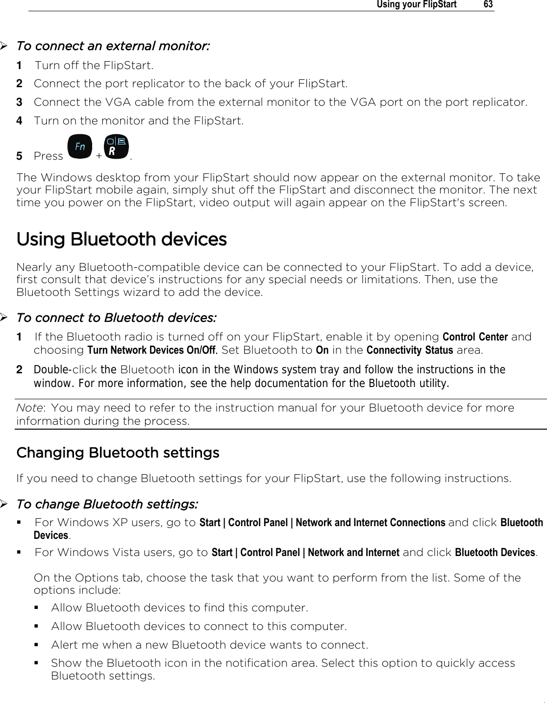 .   Using your FlipStart  63   To connect an external monitor: 1  Turn off the FlipStart. 2  Connect the port replicator to the back of your FlipStart. 3  Connect the VGA cable from the external monitor to the VGA port on the port replicator. 4  Turn on the monitor and the FlipStart.  5  Press   + . The Windows desktop from your FlipStart should now appear on the external monitor. To take your FlipStart mobile again, simply shut off the FlipStart and disconnect the monitor. The next time you power on the FlipStart, video output will again appear on the FlipStart&apos;s screen.  Using Bluetooth devices Nearly any Bluetooth-compatible device can be connected to your FlipStart. To add a device, first consult that device’s instructions for any special needs or limitations. Then, use the Bluetooth Settings wizard to add the device.  To connect to Bluetooth devices: 1  If the Bluetooth radio is turned off on your FlipStart, enable it by opening Control Center and choosing Turn Network Devices On/Off. Set Bluetooth to On in the Connectivity Status area. 2  Double-click the Bluetooth icon in the Windows system tray and follow the instructions in the window. For more information, see the help documentation for the Bluetooth utility. Note:  You may need to refer to the instruction manual for your Bluetooth device for more information during the process. Changing Bluetooth settings If you need to change Bluetooth settings for your FlipStart, use the following instructions.  To change Bluetooth settings:  For Windows XP users, go to Start | Control Panel | Network and Internet Connections and click Bluetooth Devices.  For Windows Vista users, go to Start | Control Panel | Network and Internet and click Bluetooth Devices.   On the Options tab, choose the task that you want to perform from the list. Some of the options include:  Allow Bluetooth devices to find this computer.  Allow Bluetooth devices to connect to this computer.  Alert me when a new Bluetooth device wants to connect.  Show the Bluetooth icon in the notification area. Select this option to quickly access Bluetooth settings. 