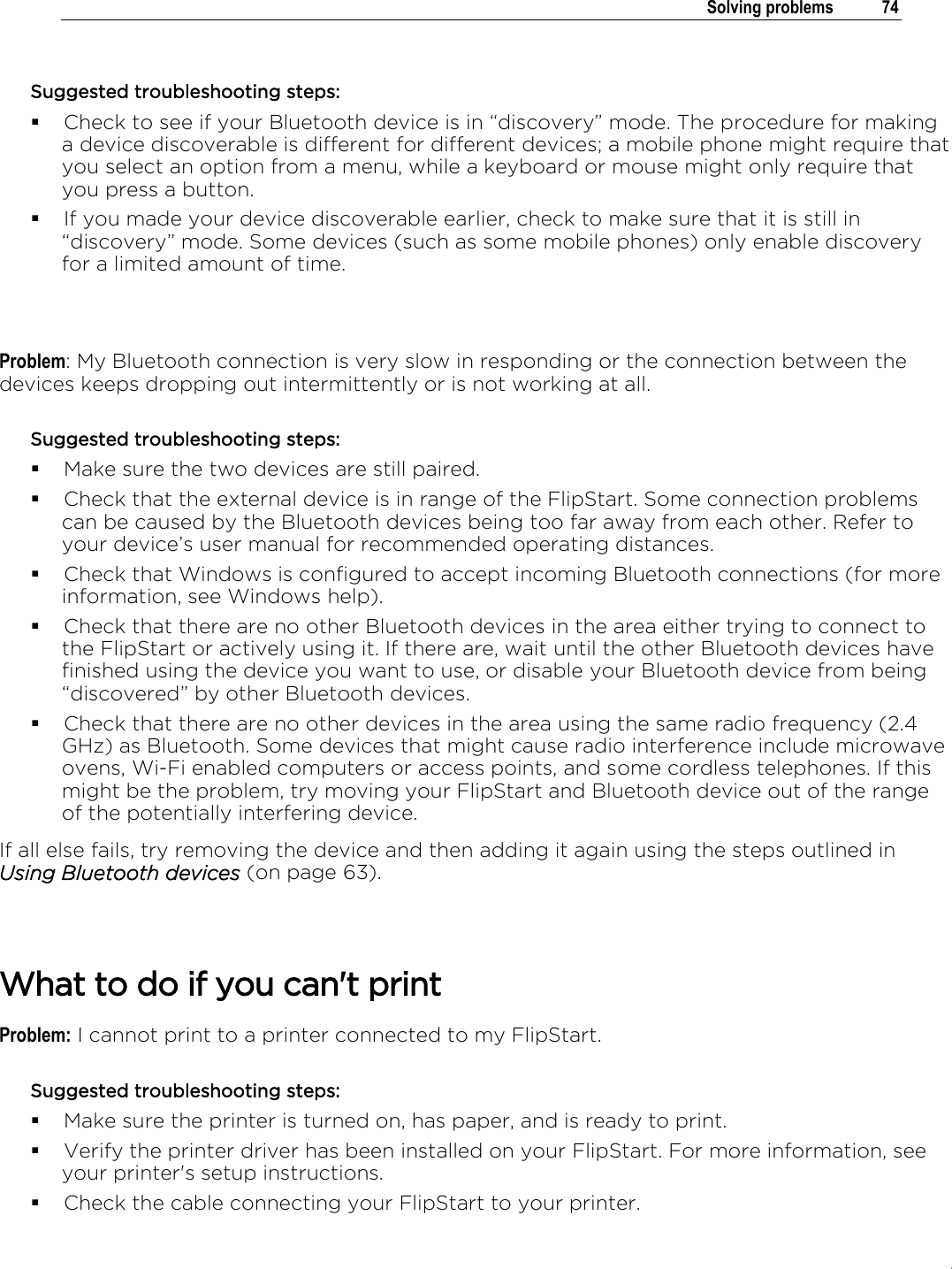 .   Solving problems  74  Suggested troubleshooting steps:  Check to see if your Bluetooth device is in “discovery” mode. The procedure for making a device discoverable is different for different devices; a mobile phone might require that you select an option from a menu, while a keyboard or mouse might only require that you press a button.  If you made your device discoverable earlier, check to make sure that it is still in “discovery” mode. Some devices (such as some mobile phones) only enable discovery for a limited amount of time.   Problem: My Bluetooth connection is very slow in responding or the connection between the devices keeps dropping out intermittently or is not working at all. Suggested troubleshooting steps:   Make sure the two devices are still paired.  Check that the external device is in range of the FlipStart. Some connection problems can be caused by the Bluetooth devices being too far away from each other. Refer to your device’s user manual for recommended operating distances.  Check that Windows is configured to accept incoming Bluetooth connections (for more information, see Windows help).  Check that there are no other Bluetooth devices in the area either trying to connect to the FlipStart or actively using it. If there are, wait until the other Bluetooth devices have finished using the device you want to use, or disable your Bluetooth device from being “discovered” by other Bluetooth devices.  Check that there are no other devices in the area using the same radio frequency (2.4 GHz) as Bluetooth. Some devices that might cause radio interference include microwave ovens, Wi-Fi enabled computers or access points, and some cordless telephones. If this might be the problem, try moving your FlipStart and Bluetooth device out of the range of the potentially interfering device. If all else fails, try removing the device and then adding it again using the steps outlined in Using Bluetooth devices (on page 63).   What to do if you can&apos;t print Problem: I cannot print to a printer connected to my FlipStart. Suggested troubleshooting steps:  Make sure the printer is turned on, has paper, and is ready to print.  Verify the printer driver has been installed on your FlipStart. For more information, see your printer&apos;s setup instructions.  Check the cable connecting your FlipStart to your printer.  