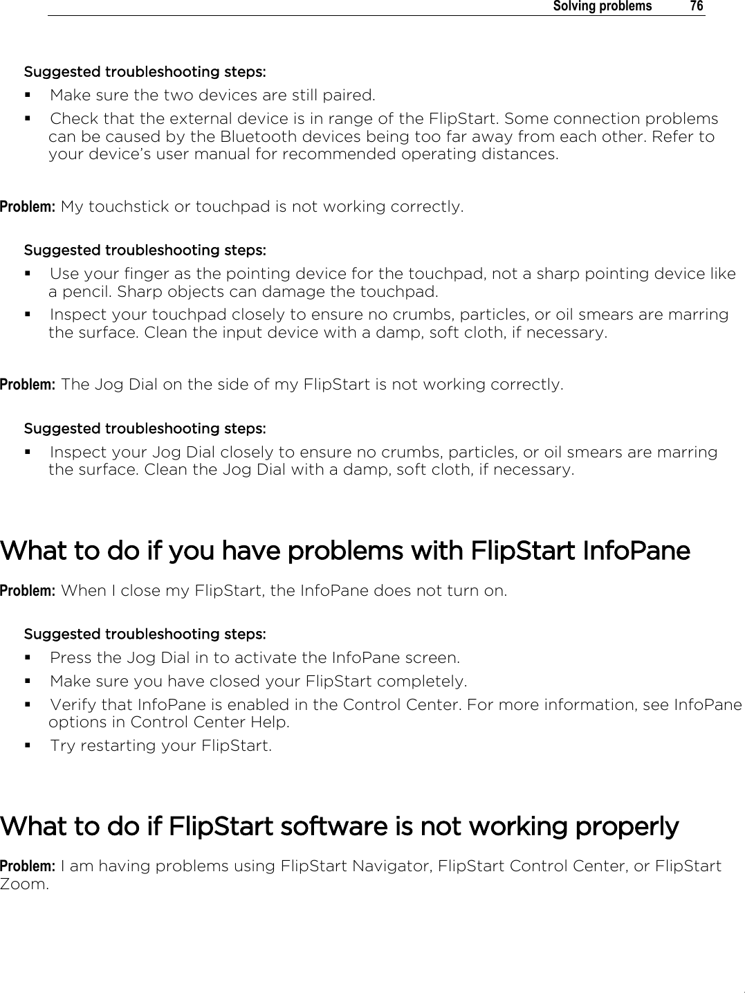 .   Solving problems  76  Suggested troubleshooting steps:  Make sure the two devices are still paired.  Check that the external device is in range of the FlipStart. Some connection problems can be caused by the Bluetooth devices being too far away from each other. Refer to your device’s user manual for recommended operating distances.  Problem: My touchstick or touchpad is not working correctly. Suggested troubleshooting steps:  Use your finger as the pointing device for the touchpad, not a sharp pointing device like a pencil. Sharp objects can damage the touchpad.  Inspect your touchpad closely to ensure no crumbs, particles, or oil smears are marring the surface. Clean the input device with a damp, soft cloth, if necessary.  Problem: The Jog Dial on the side of my FlipStart is not working correctly. Suggested troubleshooting steps:  Inspect your Jog Dial closely to ensure no crumbs, particles, or oil smears are marring the surface. Clean the Jog Dial with a damp, soft cloth, if necessary.   What to do if you have problems with FlipStart InfoPane Problem: When I close my FlipStart, the InfoPane does not turn on. Suggested troubleshooting steps:  Press the Jog Dial in to activate the InfoPane screen.  Make sure you have closed your FlipStart completely.  Verify that InfoPane is enabled in the Control Center. For more information, see InfoPane options in Control Center Help.  Try restarting your FlipStart.   What to do if FlipStart software is not working properly Problem: I am having problems using FlipStart Navigator, FlipStart Control Center, or FlipStart Zoom. 