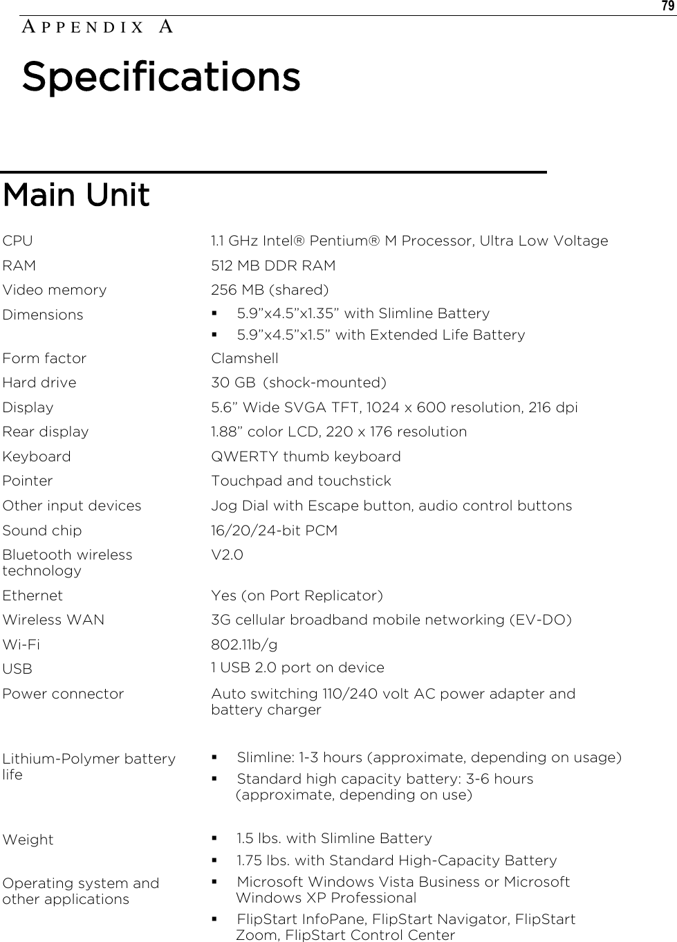   79  Main Unit CPU 1.1 GHz Intel® Pentium® M Processor, Ultra Low Voltage RAM 512 MB DDR RAM Video memory 256 MB (shared) Dimensions  5.9”x4.5”x1.35” with Slimline Battery  5.9”x4.5”x1.5” with Extended Life Battery Form factor Clamshell Hard drive 30 GB  (shock-mounted) Display 5.6” Wide SVGA TFT, 1024 x 600 resolution, 216 dpi Rear display 1.88” color LCD, 220 x 176 resolution Keyboard QWERTY thumb keyboard Pointer Touchpad and touchstick Other input devices Jog Dial with Escape button, audio control buttons Sound chip 16/20/24-bit PCM Bluetooth wireless technology V2.0 Ethernet Yes (on Port Replicator) Wireless WAN 3G cellular broadband mobile networking (EV-DO) Wi-Fi 802.11b/g USB 1 USB 2.0 port on device  Power connector Auto switching 110/240 volt AC power adapter and battery charger  Lithium-Polymer battery life   Slimline: 1-3 hours (approximate, depending on usage)  Standard high capacity battery: 3-6 hours (approximate, depending on use)  Weight  1.5 lbs. with Slimline Battery  1.75 lbs. with Standard High-Capacity Battery Operating system and other applications  Microsoft Windows Vista Business or Microsoft Windows XP Professional   FlipStart InfoPane, FlipStart Navigator, FlipStart Zoom, FlipStart Control Center  AP P E N D I X   A  Specifications 