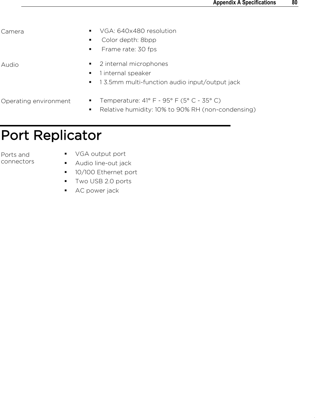.   Appendix A Specifications  80   Camera    VGA: 640x480 resolution   Color depth: 8bpp   Frame rate: 30 fps Audio  2 internal microphones  1 internal speaker  1 3.5mm multi-function audio input/output jack  Operating environment  Temperature: 41° F - 95° F (5° C - 35° C)  Relative humidity: 10% to 90% RH (non-condensing) Port Replicator Ports and connectors    VGA output port  Audio line-out jack  10/100 Ethernet port  Two USB 2.0 ports  AC power jack    