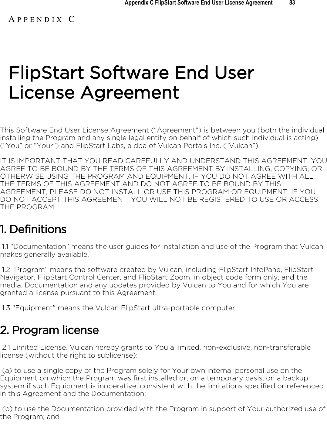 .   Appendix C FlipStart Software End User License Agreement  83    This Software End User License Agreement (“Agreement”) is between you (both the individual installing the Program and any single legal entity on behalf of which such individual is acting) (“You” or “Your”) and FlipStart Labs, a dba of Vulcan Portals Inc. (“Vulcan”). IT IS IMPORTANT THAT YOU READ CAREFULLY AND UNDERSTAND THIS AGREEMENT. YOU AGREE TO BE BOUND BY THE TERMS OF THIS AGREEMENT BY INSTALLING, COPYING, OR OTHERWISE USING THE PROGRAM AND EQUIPMENT. IF YOU DO NOT AGREE WITH ALL THE TERMS OF THIS AGREEMENT AND DO NOT AGREE TO BE BOUND BY THIS AGREEMENT, PLEASE DO NOT INSTALL OR USE THIS PROGRAM OR EQUIPMENT. IF YOU DO NOT ACCEPT THIS AGREEMENT, YOU WILL NOT BE REGISTERED TO USE OR ACCESS THE PROGRAM. 1. Definitions  1.1 “Documentation” means the user guides for installation and use of the Program that Vulcan makes generally available.  1.2 “Program” means the software created by Vulcan, including FlipStart InfoPane, FlipStart Navigator, FlipStart Control Center, and FlipStart Zoom, in object code form only, and the media, Documentation and any updates provided by Vulcan to You and for which You are granted a license pursuant to this Agreement.   1.3 “Equipment” means the Vulcan FlipStart ultra-portable computer. 2. Program license  2.1 Limited License. Vulcan hereby grants to You a limited, non-exclusive, non-transferable license (without the right to sublicense):  (a) to use a single copy of the Program solely for Your own internal personal use on the Equipment on which the Program was first installed or, on a temporary basis, on a backup system if such Equipment is inoperative, consistent with the limitations specified or referenced in this Agreement and the Documentation;  (b) to use the Documentation provided with the Program in support of Your authorized use of the Program; and AP P E N D I X   C  FlipStart Software End User License Agreement 