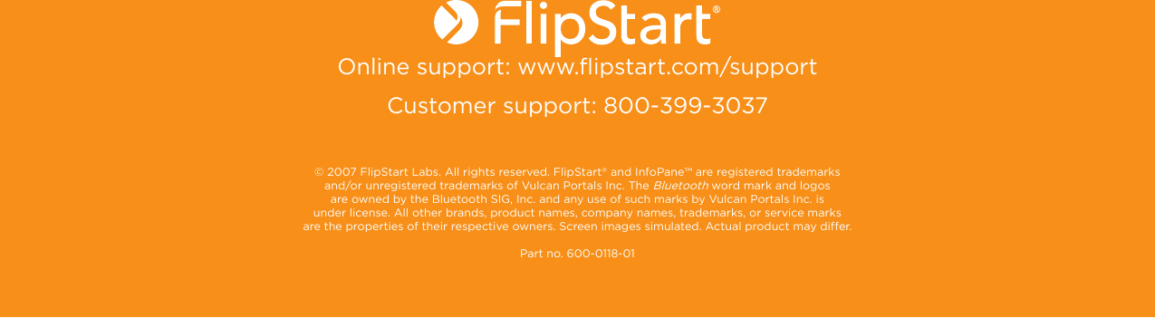 Online support: www.flipstart.com/supportCustomer support: 800-399-3037 © 2007 FlipStart Labs. All rights reserved. FlipStart® and InfoPane™ are registered trademarks and/or unregistered trademarks of Vulcan Portals Inc. The Bluetooth word mark and logos are owned by the Bluetooth SIG, Inc. and any use of such marks by Vulcan Portals Inc. is under license. All other brands, product names, company names, trademarks, or service marks  are the properties of their respective owners. Screen images simulated. Actual product may differ.  Part no. 600-0118-01