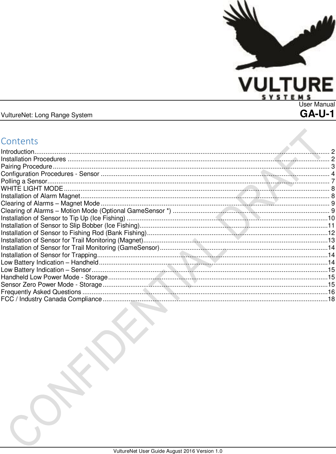                  User Manual VultureNet: Long Range System    GA-U-1    VultureNet User Guide August 2016 Version 1.0  Contents Introduction ................................................................................................................................................................ 2 Installation Procedures .............................................................................................................................................. 2 Pairing Procedure ...................................................................................................................................................... 3 Configuration Procedures - Sensor ............................................................................................................................ 4 Polling a Sensor......................................................................................................................................................... 7 WHITE LIGHT MODE ................................................................................................................................................ 8 Installation of Alarm Magnet ....................................................................................................................................... 8 Clearing of Alarms – Magnet Mode ............................................................................................................................ 9 Clearing of Alarms – Motion Mode (Optional GameSensor *) ..................................................................................... 9 Installation of Sensor to Tip Up (Ice Fishing) .............................................................................................................10 Installation of Sensor to Slip Bobber (Ice Fishing)......................................................................................................11 Installation of Sensor to Fishing Rod (Bank Fishing) ..................................................................................................12 Installation of Sensor for Trail Monitoring (Magnet) ....................................................................................................13 Installation of Sensor for Trail Monitoring (GameSensor) ...........................................................................................14 Installation of Sensor for Trapping .............................................................................................................................14 Low Battery Indication – Handheld ............................................................................................................................14 Low Battery Indication – Sensor ................................................................................................................................15 Handheld Low Power Mode - Storage .......................................................................................................................15 Sensor Zero Power Mode - Storage ..........................................................................................................................15 Frequently Asked Questions .....................................................................................................................................16 FCC / Industry Canada Compliance ..........................................................................................................................18                