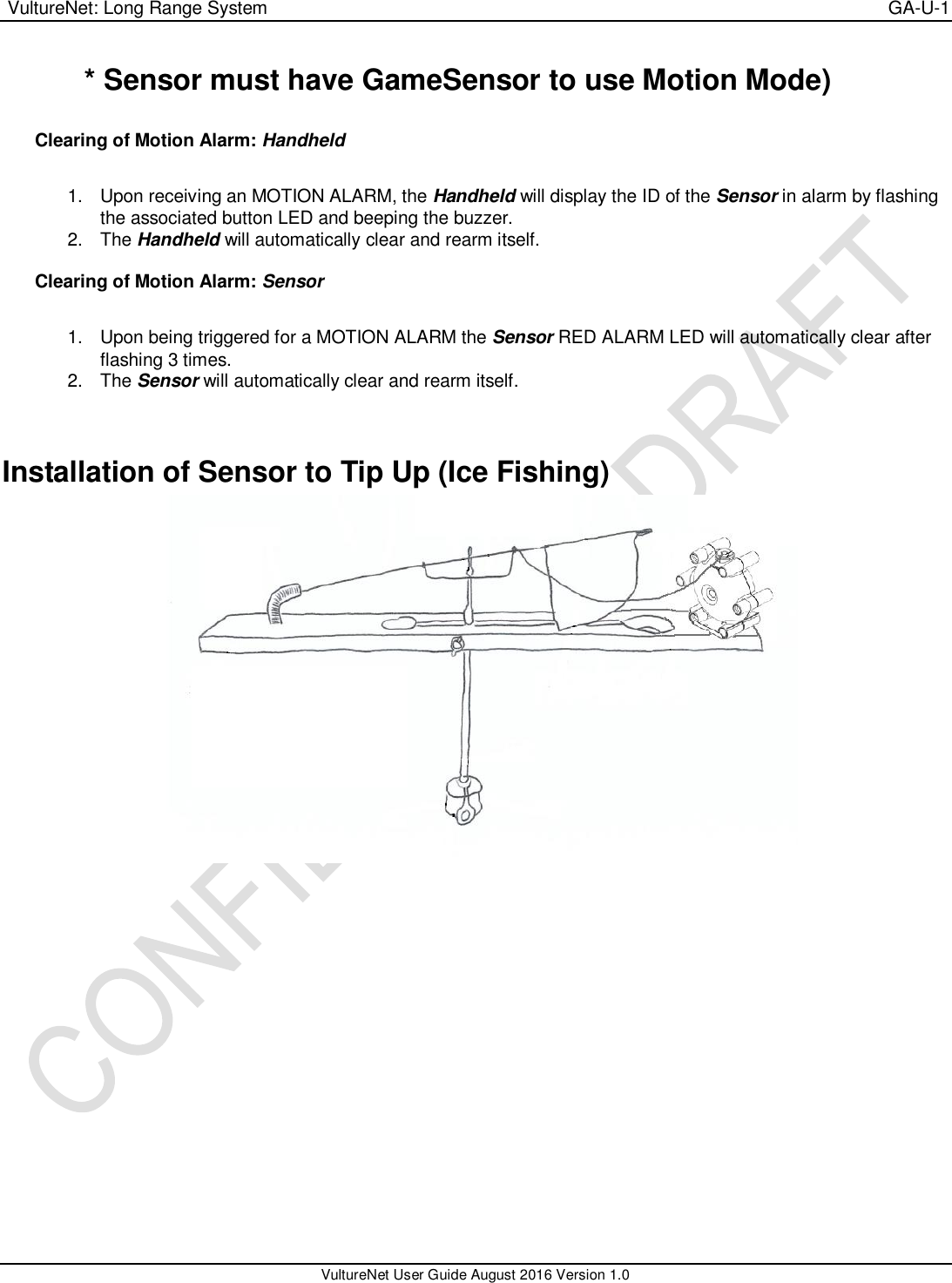  VultureNet: Long Range System    GA-U-1   VultureNet User Guide August 2016 Version 1.0  * Sensor must have GameSensor to use Motion Mode)  Clearing of Motion Alarm: Handheld  1.  Upon receiving an MOTION ALARM, the Handheld will display the ID of the Sensor in alarm by flashing the associated button LED and beeping the buzzer. 2.  The Handheld will automatically clear and rearm itself.  Clearing of Motion Alarm: Sensor  1.  Upon being triggered for a MOTION ALARM the Sensor RED ALARM LED will automatically clear after flashing 3 times. 2.  The Sensor will automatically clear and rearm itself.   Installation of Sensor to Tip Up (Ice Fishing)  