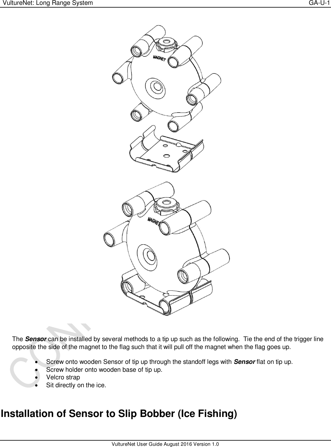  VultureNet: Long Range System    GA-U-1   VultureNet User Guide August 2016 Version 1.0    The Sensor can be installed by several methods to a tip up such as the following.  Tie the end of the trigger line opposite the side of the magnet to the flag such that it will pull off the magnet when the flag goes up.    Screw onto wooden Sensor of tip up through the standoff legs with Sensor flat on tip up.   Screw holder onto wooden base of tip up.   Velcro strap   Sit directly on the ice.  Installation of Sensor to Slip Bobber (Ice Fishing)  