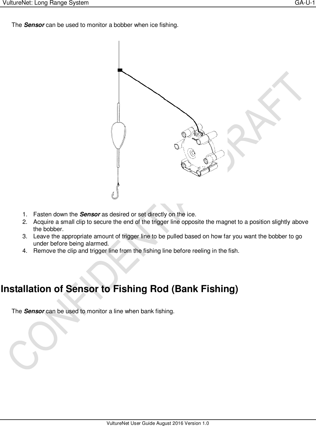  VultureNet: Long Range System    GA-U-1   VultureNet User Guide August 2016 Version 1.0  The Sensor can be used to monitor a bobber when ice fishing.      1.  Fasten down the Sensor as desired or set directly on the ice. 2.  Acquire a small clip to secure the end of the trigger line opposite the magnet to a position slightly above the bobber. 3.  Leave the appropriate amount of trigger line to be pulled based on how far you want the bobber to go under before being alarmed. 4.  Remove the clip and trigger line from the fishing line before reeling in the fish.   Installation of Sensor to Fishing Rod (Bank Fishing)  The Sensor can be used to monitor a line when bank fishing.    