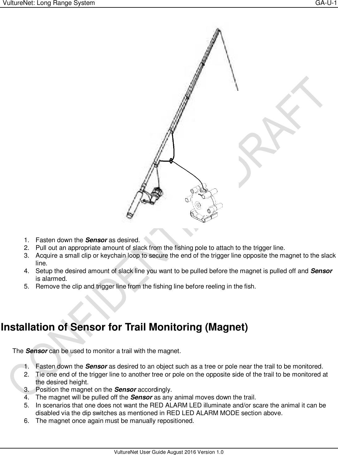  VultureNet: Long Range System    GA-U-1   VultureNet User Guide August 2016 Version 1.0    1.  Fasten down the Sensor as desired. 2.  Pull out an appropriate amount of slack from the fishing pole to attach to the trigger line. 3.  Acquire a small clip or keychain loop to secure the end of the trigger line opposite the magnet to the slack line. 4. Setup the desired amount of slack line you want to be pulled before the magnet is pulled off and Sensor is alarmed. 5.  Remove the clip and trigger line from the fishing line before reeling in the fish.   Installation of Sensor for Trail Monitoring (Magnet)  The Sensor can be used to monitor a trail with the magnet.    1.  Fasten down the Sensor as desired to an object such as a tree or pole near the trail to be monitored. 2.  Tie one end of the trigger line to another tree or pole on the opposite side of the trail to be monitored at the desired height. 3.  Position the magnet on the Sensor accordingly. 4.  The magnet will be pulled off the Sensor as any animal moves down the trail. 5.  In scenarios that one does not want the RED ALARM LED illuminate and/or scare the animal it can be disabled via the dip switches as mentioned in RED LED ALARM MODE section above. 6.  The magnet once again must be manually repositioned.  