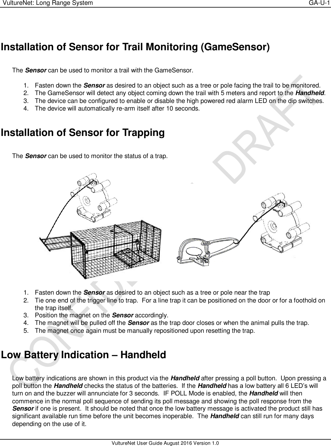  VultureNet: Long Range System    GA-U-1   VultureNet User Guide August 2016 Version 1.0   Installation of Sensor for Trail Monitoring (GameSensor)  The Sensor can be used to monitor a trail with the GameSensor.    1.  Fasten down the Sensor as desired to an object such as a tree or pole facing the trail to be monitored. 2.  The GameSensor will detect any object coming down the trail with 5 meters and report to the Handheld. 3.  The device can be configured to enable or disable the high powered red alarm LED on the dip switches. 4.  The device will automatically re-arm itself after 10 seconds.  Installation of Sensor for Trapping  The Sensor can be used to monitor the status of a trap.       1.  Fasten down the Sensor as desired to an object such as a tree or pole near the trap 2.  Tie one end of the trigger line to trap.  For a line trap it can be positioned on the door or for a foothold on the trap itself. 3.  Position the magnet on the Sensor accordingly. 4.  The magnet will be pulled off the Sensor as the trap door closes or when the animal pulls the trap. 5.  The magnet once again must be manually repositioned upon resetting the trap.  Low Battery Indication – Handheld  Low battery indications are shown in this product via the Handheld after pressing a poll button.  Upon pressing a poll button the Handheld checks the status of the batteries.  If the Handheld has a low battery all 6 LED’s will turn on and the buzzer will annunciate for 3 seconds.  IF POLL Mode is enabled, the Handheld will then commence in the normal poll sequence of sending its poll message and showing the poll response from the Sensor if one is present.  It should be noted that once the low battery message is activated the product still has significant available run time before the unit becomes inoperable.  The Handheld can still run for many days depending on the use of it. 