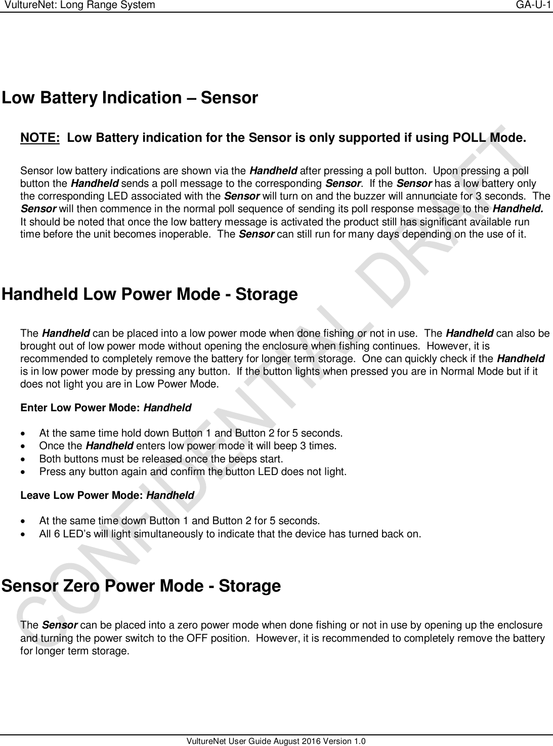  VultureNet: Long Range System    GA-U-1   VultureNet User Guide August 2016 Version 1.0    Low Battery Indication – Sensor  NOTE:  Low Battery indication for the Sensor is only supported if using POLL Mode.  Sensor low battery indications are shown via the Handheld after pressing a poll button.  Upon pressing a poll button the Handheld sends a poll message to the corresponding Sensor.  If the Sensor has a low battery only the corresponding LED associated with the Sensor will turn on and the buzzer will annunciate for 3 seconds.  The Sensor will then commence in the normal poll sequence of sending its poll response message to the Handheld.  It should be noted that once the low battery message is activated the product still has significant available run time before the unit becomes inoperable.  The Sensor can still run for many days depending on the use of it.   Handheld Low Power Mode - Storage  The Handheld can be placed into a low power mode when done fishing or not in use.  The Handheld can also be brought out of low power mode without opening the enclosure when fishing continues.  However, it is recommended to completely remove the battery for longer term storage.  One can quickly check if the Handheld is in low power mode by pressing any button.  If the button lights when pressed you are in Normal Mode but if it does not light you are in Low Power Mode.  Enter Low Power Mode: Handheld    At the same time hold down Button 1 and Button 2 for 5 seconds.    Once the Handheld enters low power mode it will beep 3 times.   Both buttons must be released once the beeps start.   Press any button again and confirm the button LED does not light.    Leave Low Power Mode: Handheld    At the same time down Button 1 and Button 2 for 5 seconds.  All 6 LED’s will light simultaneously to indicate that the device has turned back on.   Sensor Zero Power Mode - Storage  The Sensor can be placed into a zero power mode when done fishing or not in use by opening up the enclosure and turning the power switch to the OFF position.  However, it is recommended to completely remove the battery for longer term storage.        