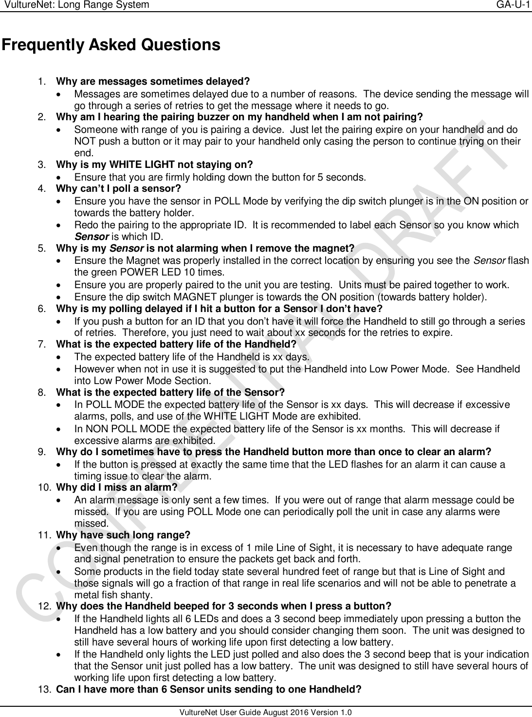  VultureNet: Long Range System    GA-U-1   VultureNet User Guide August 2016 Version 1.0  Frequently Asked Questions  1. Why are messages sometimes delayed?     Messages are sometimes delayed due to a number of reasons.  The device sending the message will go through a series of retries to get the message where it needs to go. 2. Why am I hearing the pairing buzzer on my handheld when I am not pairing?     Someone with range of you is pairing a device.  Just let the pairing expire on your handheld and do NOT push a button or it may pair to your handheld only casing the person to continue trying on their end. 3. Why is my WHITE LIGHT not staying on?     Ensure that you are firmly holding down the button for 5 seconds. 4. Why can’t I poll a sensor?     Ensure you have the sensor in POLL Mode by verifying the dip switch plunger is in the ON position or towards the battery holder.   Redo the pairing to the appropriate ID.  It is recommended to label each Sensor so you know which Sensor is which ID. 5. Why is my Sensor is not alarming when I remove the magnet?   Ensure the Magnet was properly installed in the correct location by ensuring you see the Sensor flash the green POWER LED 10 times.   Ensure you are properly paired to the unit you are testing.  Units must be paired together to work.   Ensure the dip switch MAGNET plunger is towards the ON position (towards battery holder). 6. Why is my polling delayed if I hit a button for a Sensor I don’t have?  If you push a button for an ID that you don’t have it will force the Handheld to still go through a series of retries.  Therefore, you just need to wait about xx seconds for the retries to expire.  7. What is the expected battery life of the Handheld?     The expected battery life of the Handheld is xx days.   However when not in use it is suggested to put the Handheld into Low Power Mode.  See Handheld into Low Power Mode Section. 8. What is the expected battery life of the Sensor?     In POLL MODE the expected battery life of the Sensor is xx days.  This will decrease if excessive alarms, polls, and use of the WHITE LIGHT Mode are exhibited.   In NON POLL MODE the expected battery life of the Sensor is xx months.  This will decrease if excessive alarms are exhibited. 9. Why do I sometimes have to press the Handheld button more than once to clear an alarm?     If the button is pressed at exactly the same time that the LED flashes for an alarm it can cause a timing issue to clear the alarm.   10. Why did I miss an alarm?   An alarm message is only sent a few times.  If you were out of range that alarm message could be missed.  If you are using POLL Mode one can periodically poll the unit in case any alarms were missed. 11. Why have such long range?   Even though the range is in excess of 1 mile Line of Sight, it is necessary to have adequate range and signal penetration to ensure the packets get back and forth.   Some products in the field today state several hundred feet of range but that is Line of Sight and those signals will go a fraction of that range in real life scenarios and will not be able to penetrate a metal fish shanty. 12. Why does the Handheld beeped for 3 seconds when I press a button?   If the Handheld lights all 6 LEDs and does a 3 second beep immediately upon pressing a button the Handheld has a low battery and you should consider changing them soon.  The unit was designed to still have several hours of working life upon first detecting a low battery.    If the Handheld only lights the LED just polled and also does the 3 second beep that is your indication that the Sensor unit just polled has a low battery.  The unit was designed to still have several hours of working life upon first detecting a low battery. 13. Can I have more than 6 Sensor units sending to one Handheld? 