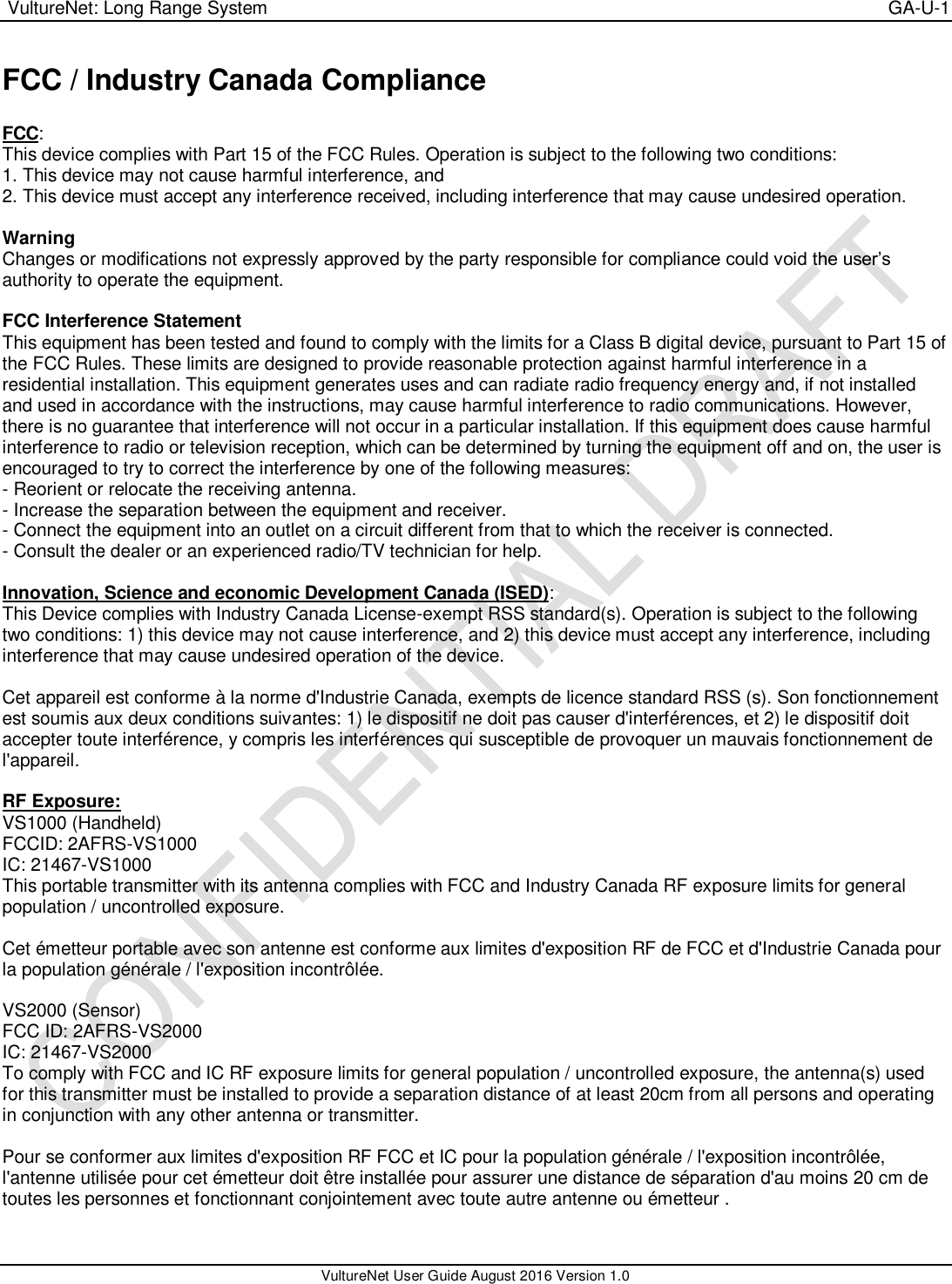  VultureNet: Long Range System    GA-U-1   VultureNet User Guide August 2016 Version 1.0  FCC / Industry Canada Compliance   FCC: This device complies with Part 15 of the FCC Rules. Operation is subject to the following two conditions: 1. This device may not cause harmful interference, and 2. This device must accept any interference received, including interference that may cause undesired operation.  Warning  Changes or modifications not expressly approved by the party responsible for compliance could void the user’s authority to operate the equipment.  FCC Interference Statement  This equipment has been tested and found to comply with the limits for a Class B digital device, pursuant to Part 15 of the FCC Rules. These limits are designed to provide reasonable protection against harmful interference in a residential installation. This equipment generates uses and can radiate radio frequency energy and, if not installed and used in accordance with the instructions, may cause harmful interference to radio communications. However, there is no guarantee that interference will not occur in a particular installation. If this equipment does cause harmful interference to radio or television reception, which can be determined by turning the equipment off and on, the user is encouraged to try to correct the interference by one of the following measures: - Reorient or relocate the receiving antenna. - Increase the separation between the equipment and receiver. - Connect the equipment into an outlet on a circuit different from that to which the receiver is connected. - Consult the dealer or an experienced radio/TV technician for help.  Innovation, Science and economic Development Canada (ISED): This Device complies with Industry Canada License-exempt RSS standard(s). Operation is subject to the following two conditions: 1) this device may not cause interference, and 2) this device must accept any interference, including interference that may cause undesired operation of the device.  Cet appareil est conforme à la norme d&apos;Industrie Canada, exempts de licence standard RSS (s). Son fonctionnement est soumis aux deux conditions suivantes: 1) le dispositif ne doit pas causer d&apos;interférences, et 2) le dispositif doit accepter toute interférence, y compris les interférences qui susceptible de provoquer un mauvais fonctionnement de l&apos;appareil.  RF Exposure: VS1000 (Handheld) FCCID: 2AFRS-VS1000 IC: 21467-VS1000 This portable transmitter with its antenna complies with FCC and Industry Canada RF exposure limits for general population / uncontrolled exposure.  Cet émetteur portable avec son antenne est conforme aux limites d&apos;exposition RF de FCC et d&apos;Industrie Canada pour la population générale / l&apos;exposition incontrôlée.  VS2000 (Sensor) FCC ID: 2AFRS-VS2000 IC: 21467-VS2000 To comply with FCC and IC RF exposure limits for general population / uncontrolled exposure, the antenna(s) used for this transmitter must be installed to provide a separation distance of at least 20cm from all persons and operating in conjunction with any other antenna or transmitter.  Pour se conformer aux limites d&apos;exposition RF FCC et IC pour la population générale / l&apos;exposition incontrôlée, l&apos;antenne utilisée pour cet émetteur doit être installée pour assurer une distance de séparation d&apos;au moins 20 cm de toutes les personnes et fonctionnant conjointement avec toute autre antenne ou émetteur .  