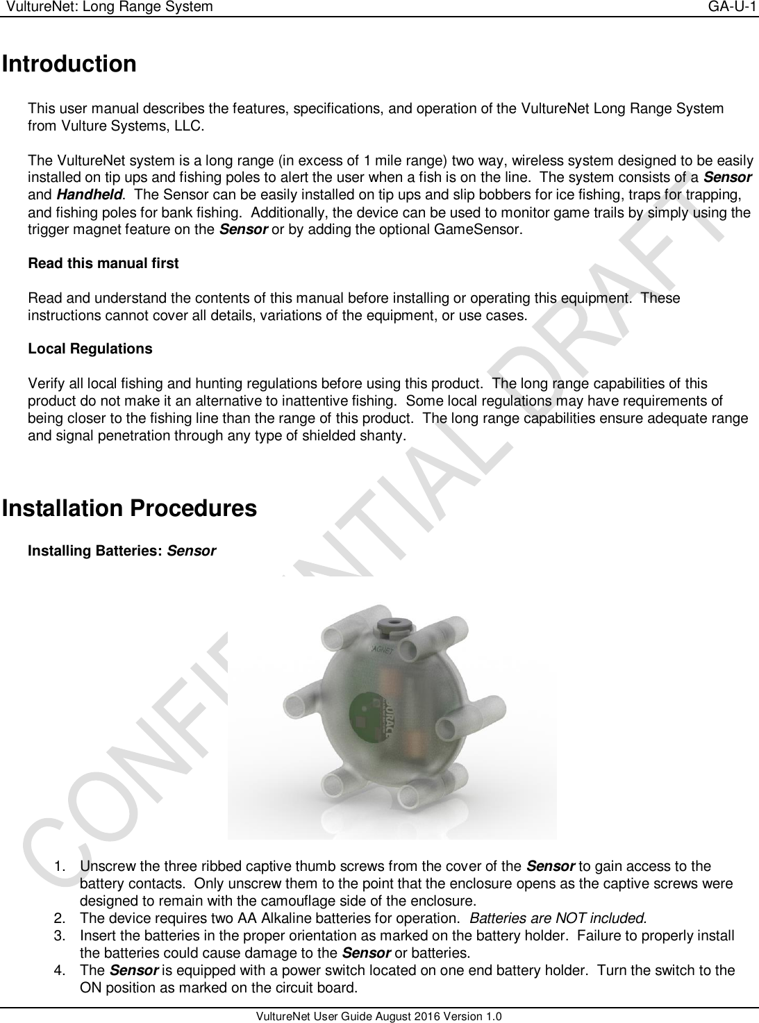  VultureNet: Long Range System    GA-U-1   VultureNet User Guide August 2016 Version 1.0  Introduction  This user manual describes the features, specifications, and operation of the VultureNet Long Range System from Vulture Systems, LLC.  The VultureNet system is a long range (in excess of 1 mile range) two way, wireless system designed to be easily installed on tip ups and fishing poles to alert the user when a fish is on the line.  The system consists of a Sensor and Handheld.  The Sensor can be easily installed on tip ups and slip bobbers for ice fishing, traps for trapping, and fishing poles for bank fishing.  Additionally, the device can be used to monitor game trails by simply using the trigger magnet feature on the Sensor or by adding the optional GameSensor.  Read this manual first  Read and understand the contents of this manual before installing or operating this equipment.  These instructions cannot cover all details, variations of the equipment, or use cases.    Local Regulations  Verify all local fishing and hunting regulations before using this product.  The long range capabilities of this product do not make it an alternative to inattentive fishing.  Some local regulations may have requirements of being closer to the fishing line than the range of this product.  The long range capabilities ensure adequate range and signal penetration through any type of shielded shanty.   Installation Procedures  Installing Batteries: Sensor    1.  Unscrew the three ribbed captive thumb screws from the cover of the Sensor to gain access to the battery contacts.  Only unscrew them to the point that the enclosure opens as the captive screws were designed to remain with the camouflage side of the enclosure. 2.  The device requires two AA Alkaline batteries for operation.  Batteries are NOT included. 3.  Insert the batteries in the proper orientation as marked on the battery holder.  Failure to properly install the batteries could cause damage to the Sensor or batteries. 4.  The Sensor is equipped with a power switch located on one end battery holder.  Turn the switch to the ON position as marked on the circuit board. 