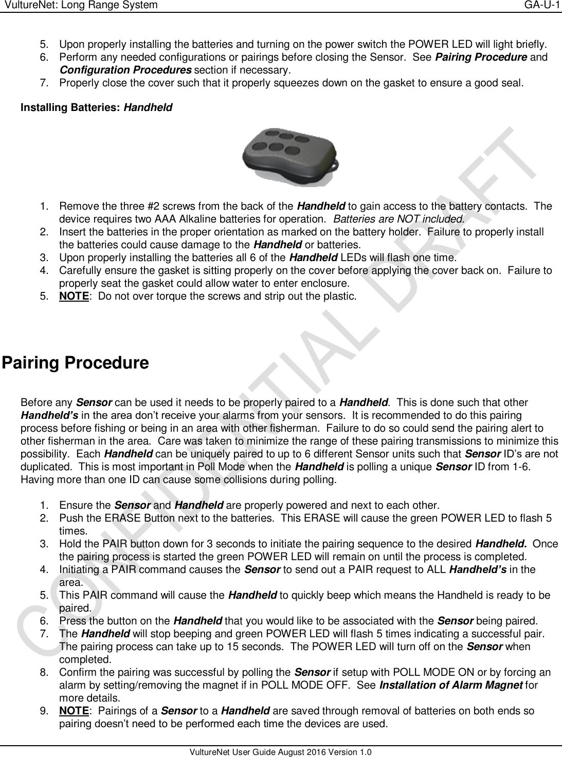  VultureNet: Long Range System    GA-U-1   VultureNet User Guide August 2016 Version 1.0  5.  Upon properly installing the batteries and turning on the power switch the POWER LED will light briefly. 6.  Perform any needed configurations or pairings before closing the Sensor.  See Pairing Procedure and Configuration Procedures section if necessary. 7.  Properly close the cover such that it properly squeezes down on the gasket to ensure a good seal.  Installing Batteries: Handheld    1.  Remove the three #2 screws from the back of the Handheld to gain access to the battery contacts.  The device requires two AAA Alkaline batteries for operation.  Batteries are NOT included. 2.  Insert the batteries in the proper orientation as marked on the battery holder.  Failure to properly install the batteries could cause damage to the Handheld or batteries. 3.  Upon properly installing the batteries all 6 of the Handheld LEDs will flash one time.   4.  Carefully ensure the gasket is sitting properly on the cover before applying the cover back on.  Failure to properly seat the gasket could allow water to enter enclosure.   5. NOTE:  Do not over torque the screws and strip out the plastic.        Pairing Procedure  Before any Sensor can be used it needs to be properly paired to a Handheld.  This is done such that other Handheld’s in the area don’t receive your alarms from your sensors.  It is recommended to do this pairing process before fishing or being in an area with other fisherman.  Failure to do so could send the pairing alert to other fisherman in the area.  Care was taken to minimize the range of these pairing transmissions to minimize this possibility.  Each Handheld can be uniquely paired to up to 6 different Sensor units such that Sensor ID’s are not duplicated.  This is most important in Poll Mode when the Handheld is polling a unique Sensor ID from 1-6.  Having more than one ID can cause some collisions during polling.    1.  Ensure the Sensor and Handheld are properly powered and next to each other. 2.  Push the ERASE Button next to the batteries.  This ERASE will cause the green POWER LED to flash 5 times. 3.  Hold the PAIR button down for 3 seconds to initiate the pairing sequence to the desired Handheld.  Once the pairing process is started the green POWER LED will remain on until the process is completed.   4.  Initiating a PAIR command causes the Sensor to send out a PAIR request to ALL Handheld’s in the area. 5.  This PAIR command will cause the Handheld to quickly beep which means the Handheld is ready to be paired.   6. Press the button on the Handheld that you would like to be associated with the Sensor being paired. 7.  The Handheld will stop beeping and green POWER LED will flash 5 times indicating a successful pair.  The pairing process can take up to 15 seconds.  The POWER LED will turn off on the Sensor when completed. 8.  Confirm the pairing was successful by polling the Sensor if setup with POLL MODE ON or by forcing an alarm by setting/removing the magnet if in POLL MODE OFF.  See Installation of Alarm Magnet for more details. 9. NOTE:  Pairings of a Sensor to a Handheld are saved through removal of batteries on both ends so pairing doesn’t need to be performed each time the devices are used. 