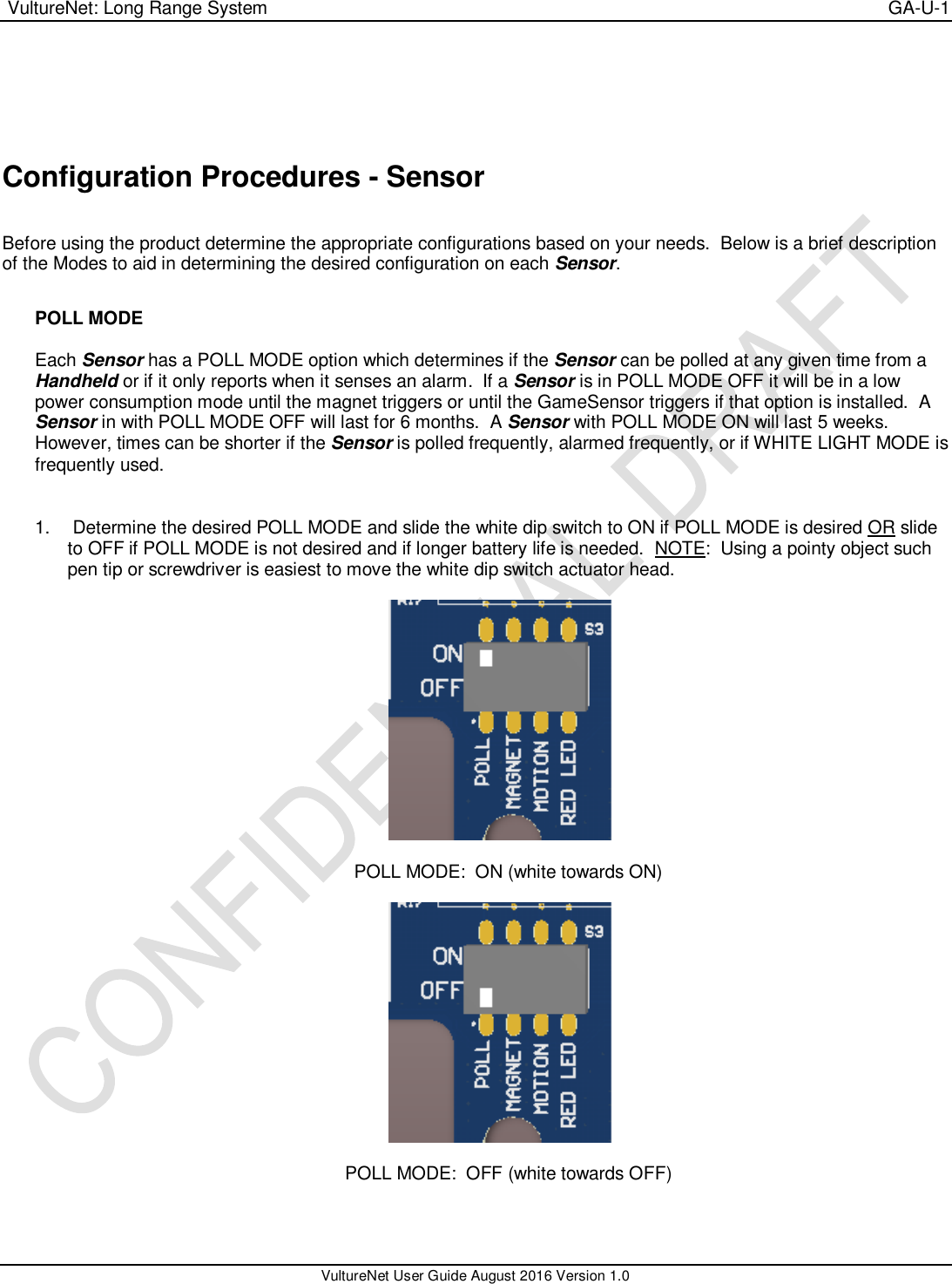  VultureNet: Long Range System    GA-U-1   VultureNet User Guide August 2016 Version 1.0     Configuration Procedures - Sensor  Before using the product determine the appropriate configurations based on your needs.  Below is a brief description of the Modes to aid in determining the desired configuration on each Sensor.  POLL MODE  Each Sensor has a POLL MODE option which determines if the Sensor can be polled at any given time from a Handheld or if it only reports when it senses an alarm.  If a Sensor is in POLL MODE OFF it will be in a low power consumption mode until the magnet triggers or until the GameSensor triggers if that option is installed.  A Sensor in with POLL MODE OFF will last for 6 months.  A Sensor with POLL MODE ON will last 5 weeks.  However, times can be shorter if the Sensor is polled frequently, alarmed frequently, or if WHITE LIGHT MODE is frequently used.   1.   Determine the desired POLL MODE and slide the white dip switch to ON if POLL MODE is desired OR slide to OFF if POLL MODE is not desired and if longer battery life is needed.  NOTE:  Using a pointy object such pen tip or screwdriver is easiest to move the white dip switch actuator head.    POLL MODE:  ON (white towards ON)    POLL MODE:  OFF (white towards OFF)   