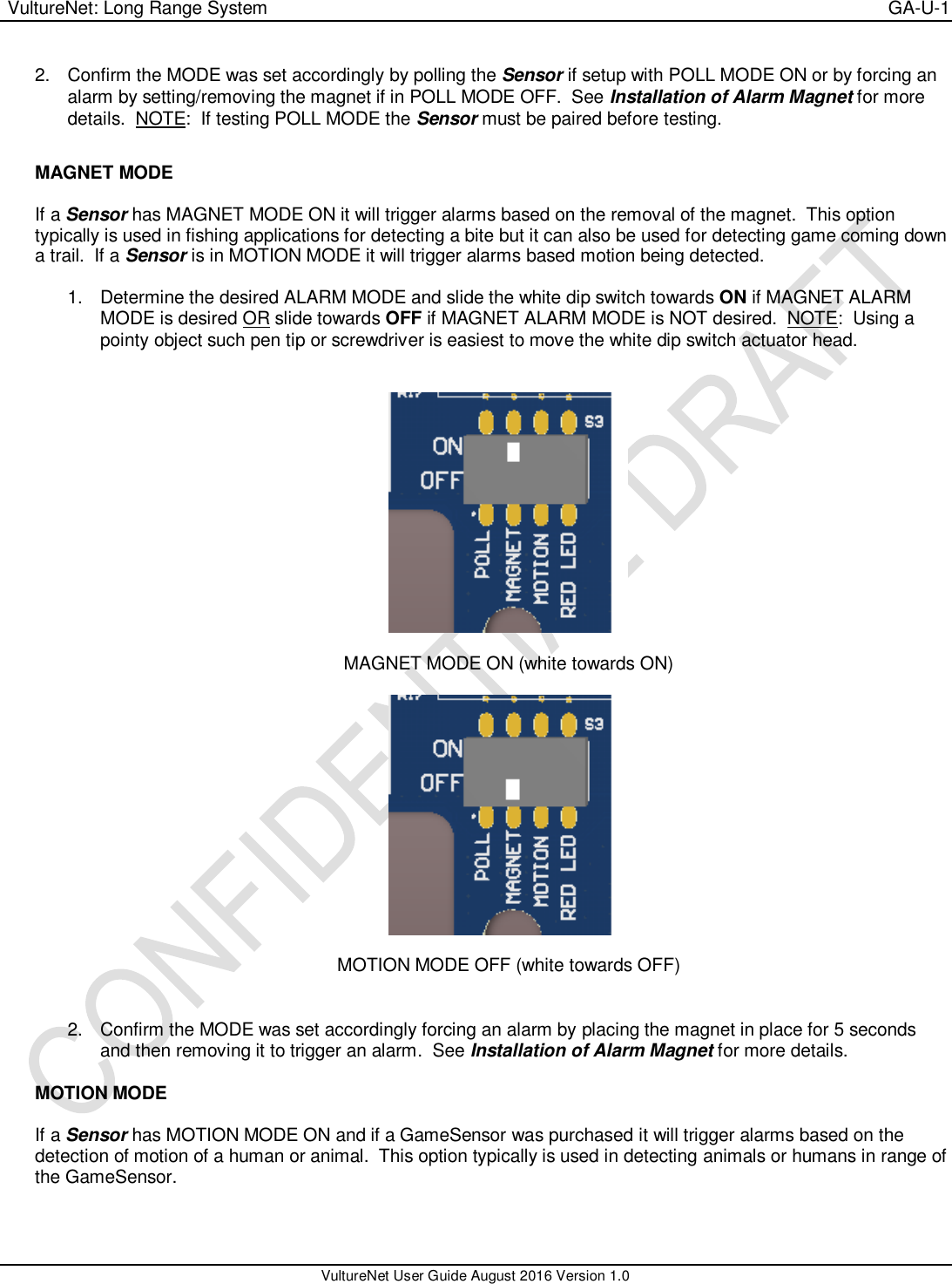  VultureNet: Long Range System    GA-U-1   VultureNet User Guide August 2016 Version 1.0  2.  Confirm the MODE was set accordingly by polling the Sensor if setup with POLL MODE ON or by forcing an alarm by setting/removing the magnet if in POLL MODE OFF.  See Installation of Alarm Magnet for more details.  NOTE:  If testing POLL MODE the Sensor must be paired before testing.  MAGNET MODE  If a Sensor has MAGNET MODE ON it will trigger alarms based on the removal of the magnet.  This option typically is used in fishing applications for detecting a bite but it can also be used for detecting game coming down a trail.  If a Sensor is in MOTION MODE it will trigger alarms based motion being detected.  1.  Determine the desired ALARM MODE and slide the white dip switch towards ON if MAGNET ALARM MODE is desired OR slide towards OFF if MAGNET ALARM MODE is NOT desired.  NOTE:  Using a pointy object such pen tip or screwdriver is easiest to move the white dip switch actuator head.     MAGNET MODE ON (white towards ON)    MOTION MODE OFF (white towards OFF)   2.  Confirm the MODE was set accordingly forcing an alarm by placing the magnet in place for 5 seconds and then removing it to trigger an alarm.  See Installation of Alarm Magnet for more details.  MOTION MODE  If a Sensor has MOTION MODE ON and if a GameSensor was purchased it will trigger alarms based on the detection of motion of a human or animal.  This option typically is used in detecting animals or humans in range of the GameSensor.    