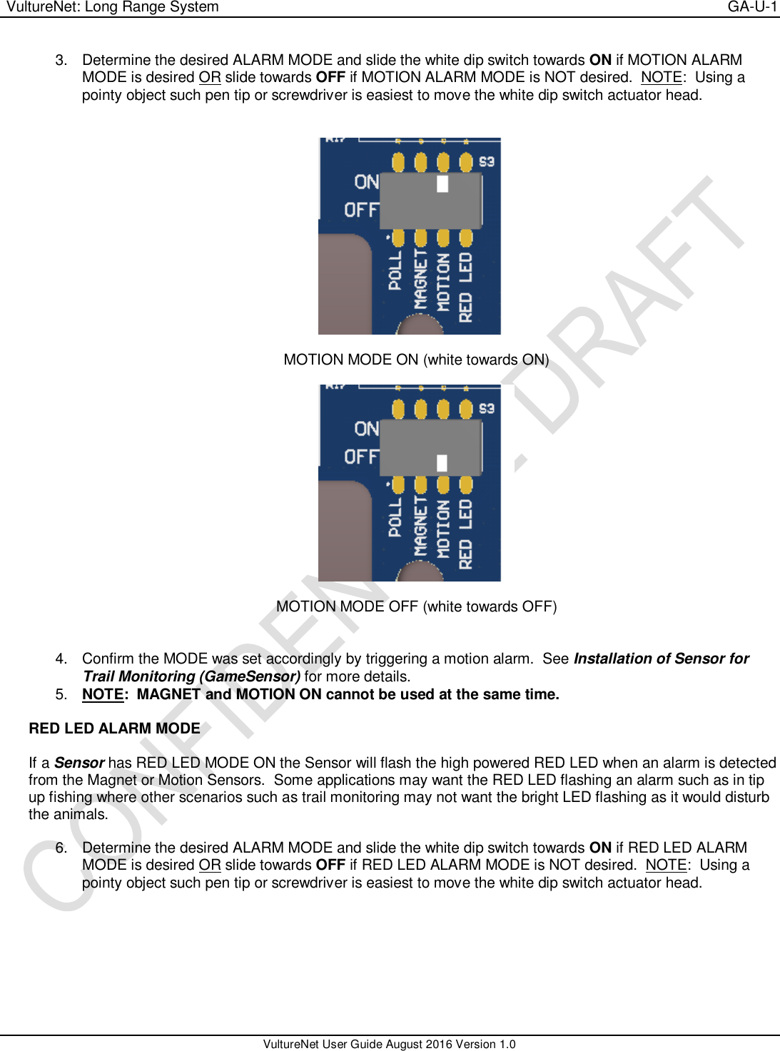  VultureNet: Long Range System    GA-U-1   VultureNet User Guide August 2016 Version 1.0  3.  Determine the desired ALARM MODE and slide the white dip switch towards ON if MOTION ALARM MODE is desired OR slide towards OFF if MOTION ALARM MODE is NOT desired.  NOTE:  Using a pointy object such pen tip or screwdriver is easiest to move the white dip switch actuator head.     MOTION MODE ON (white towards ON)    MOTION MODE OFF (white towards OFF)   4.  Confirm the MODE was set accordingly by triggering a motion alarm.  See Installation of Sensor for Trail Monitoring (GameSensor) for more details.  5. NOTE:  MAGNET and MOTION ON cannot be used at the same time.  RED LED ALARM MODE  If a Sensor has RED LED MODE ON the Sensor will flash the high powered RED LED when an alarm is detected from the Magnet or Motion Sensors.  Some applications may want the RED LED flashing an alarm such as in tip up fishing where other scenarios such as trail monitoring may not want the bright LED flashing as it would disturb the animals.  6.  Determine the desired ALARM MODE and slide the white dip switch towards ON if RED LED ALARM MODE is desired OR slide towards OFF if RED LED ALARM MODE is NOT desired.  NOTE:  Using a pointy object such pen tip or screwdriver is easiest to move the white dip switch actuator head.   