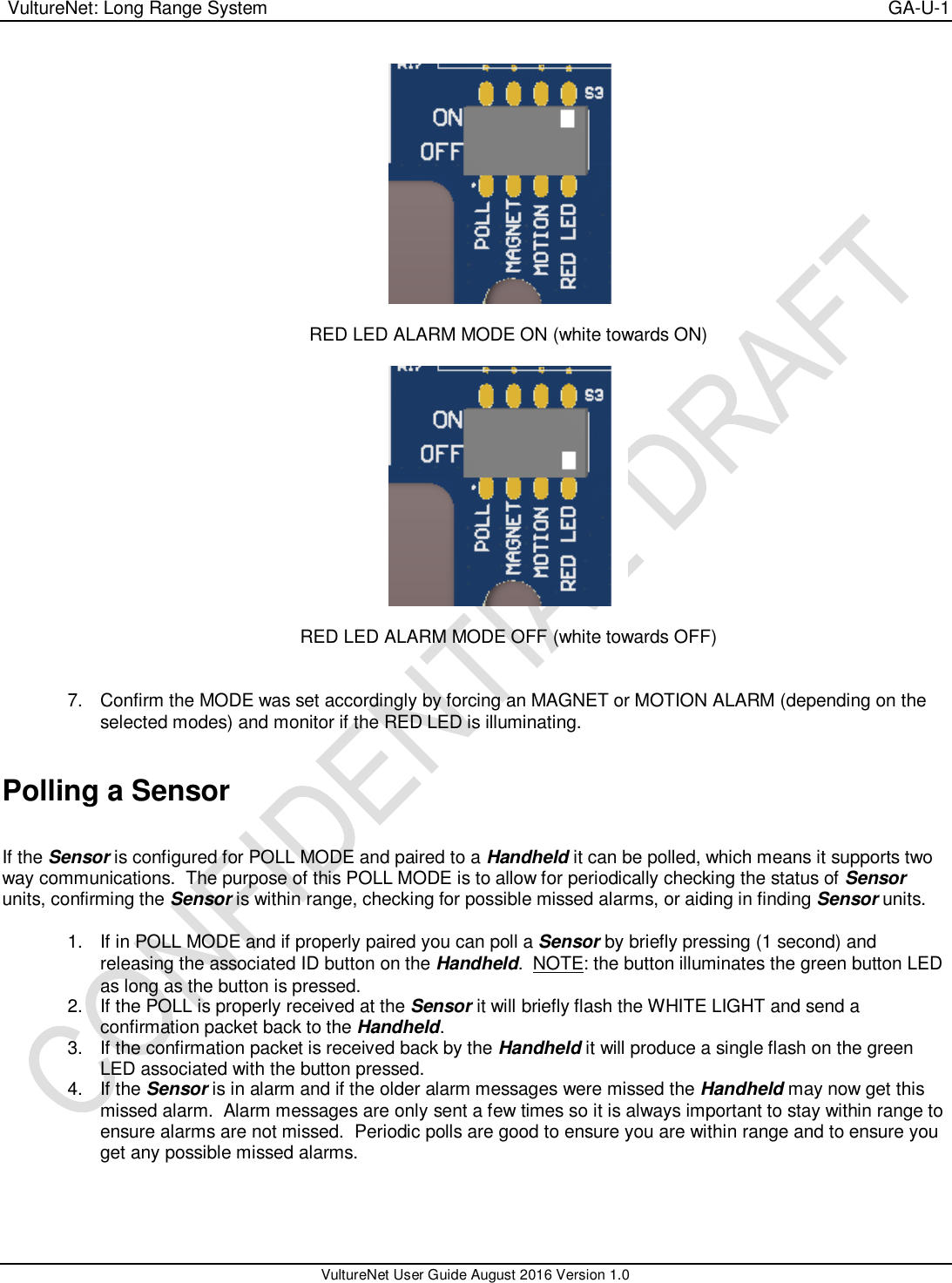  VultureNet: Long Range System    GA-U-1   VultureNet User Guide August 2016 Version 1.0    RED LED ALARM MODE ON (white towards ON)    RED LED ALARM MODE OFF (white towards OFF)   7.  Confirm the MODE was set accordingly by forcing an MAGNET or MOTION ALARM (depending on the selected modes) and monitor if the RED LED is illuminating.   Polling a Sensor  If the Sensor is configured for POLL MODE and paired to a Handheld it can be polled, which means it supports two way communications.  The purpose of this POLL MODE is to allow for periodically checking the status of Sensor units, confirming the Sensor is within range, checking for possible missed alarms, or aiding in finding Sensor units.  1.  If in POLL MODE and if properly paired you can poll a Sensor by briefly pressing (1 second) and releasing the associated ID button on the Handheld.  NOTE: the button illuminates the green button LED as long as the button is pressed. 2.  If the POLL is properly received at the Sensor it will briefly flash the WHITE LIGHT and send a confirmation packet back to the Handheld. 3.  If the confirmation packet is received back by the Handheld it will produce a single flash on the green LED associated with the button pressed. 4.  If the Sensor is in alarm and if the older alarm messages were missed the Handheld may now get this missed alarm.  Alarm messages are only sent a few times so it is always important to stay within range to ensure alarms are not missed.  Periodic polls are good to ensure you are within range and to ensure you get any possible missed alarms.  