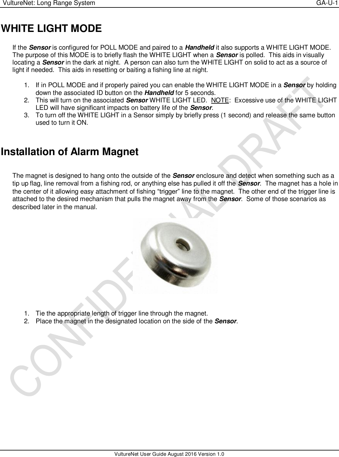  VultureNet: Long Range System    GA-U-1   VultureNet User Guide August 2016 Version 1.0  WHITE LIGHT MODE  If the Sensor is configured for POLL MODE and paired to a Handheld it also supports a WHITE LIGHT MODE.  The purpose of this MODE is to briefly flash the WHITE LIGHT when a Sensor is polled.  This aids in visually locating a Sensor in the dark at night.  A person can also turn the WHITE LIGHT on solid to act as a source of light if needed.  This aids in resetting or baiting a fishing line at night.  1.  If in POLL MODE and if properly paired you can enable the WHITE LIGHT MODE in a Sensor by holding down the associated ID button on the Handheld for 5 seconds. 2.  This will turn on the associated Sensor WHITE LIGHT LED.  NOTE:  Excessive use of the WHITE LIGHT LED will have significant impacts on battery life of the Sensor. 3.  To turn off the WHITE LIGHT in a Sensor simply by briefly press (1 second) and release the same button used to turn it ON.    Installation of Alarm Magnet  The magnet is designed to hang onto the outside of the Sensor enclosure and detect when something such as a tip up flag, line removal from a fishing rod, or anything else has pulled it off the Sensor.  The magnet has a hole in the center of it allowing easy attachment of fishing “trigger” line to the magnet.  The other end of the trigger line is attached to the desired mechanism that pulls the magnet away from the Sensor.  Some of those scenarios as described later in the manual.     1.  Tie the appropriate length of trigger line through the magnet. 2.  Place the magnet in the designated location on the side of the Sensor.  