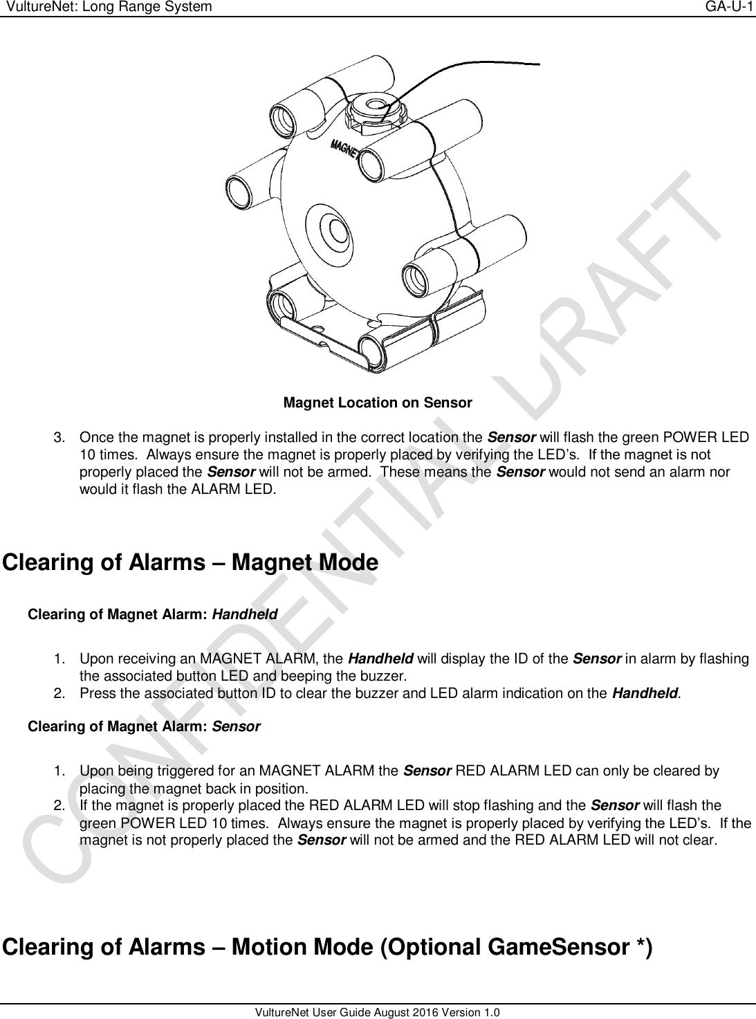  VultureNet: Long Range System    GA-U-1   VultureNet User Guide August 2016 Version 1.0    Magnet Location on Sensor  3.  Once the magnet is properly installed in the correct location the Sensor will flash the green POWER LED 10 times.  Always ensure the magnet is properly placed by verifying the LED’s.  If the magnet is not properly placed the Sensor will not be armed.  These means the Sensor would not send an alarm nor would it flash the ALARM LED.   Clearing of Alarms – Magnet Mode  Clearing of Magnet Alarm: Handheld  1.  Upon receiving an MAGNET ALARM, the Handheld will display the ID of the Sensor in alarm by flashing the associated button LED and beeping the buzzer. 2.  Press the associated button ID to clear the buzzer and LED alarm indication on the Handheld.  Clearing of Magnet Alarm: Sensor  1.  Upon being triggered for an MAGNET ALARM the Sensor RED ALARM LED can only be cleared by placing the magnet back in position.   2.  If the magnet is properly placed the RED ALARM LED will stop flashing and the Sensor will flash the green POWER LED 10 times.  Always ensure the magnet is properly placed by verifying the LED’s.  If the magnet is not properly placed the Sensor will not be armed and the RED ALARM LED will not clear.     Clearing of Alarms – Motion Mode (Optional GameSensor *)  