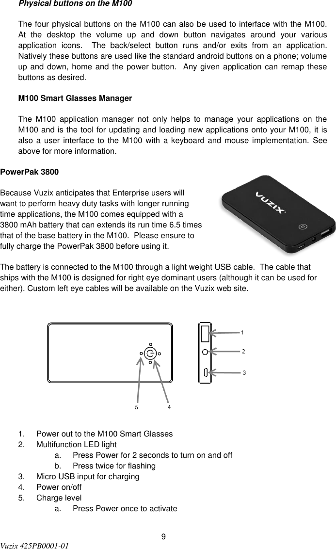  9 Vuzix 425PB0001-01   Physical buttons on the M100 The four physical buttons on the M100 can also be used to interface with the M100.  At  the  desktop  the  volume  up  and  down  button  navigates  around  your  various application  icons.    The  back/select  button  runs  and/or  exits  from  an  application.  Natively these buttons are used like the standard android buttons on a phone; volume up and down, home and the power button.   Any given application can remap these buttons as desired. M100 Smart Glasses Manager The  M100  application  manager  not  only  helps  to  manage  your  applications  on  the M100 and is the tool for updating and loading new applications onto your M100, it is also a  user interface to the M100  with a  keyboard and mouse  implementation.  See above for more information. PowerPak 3800 Because Vuzix anticipates that Enterprise users will want to perform heavy duty tasks with longer running time applications, the M100 comes equipped with a 3800 mAh battery that can extends its run time 6.5 times that of the base battery in the M100.  Please ensure to fully charge the PowerPak 3800 before using it.   The battery is connected to the M100 through a light weight USB cable.  The cable that ships with the M100 is designed for right eye dominant users (although it can be used for either). Custom left eye cables will be available on the Vuzix web site.          1.  Power out to the M100 Smart Glasses 2.  Multifunction LED light  a.  Press Power for 2 seconds to turn on and off b.  Press twice for flashing 3.  Micro USB input for charging 4.  Power on/off 5.  Charge level a.  Press Power once to activate  