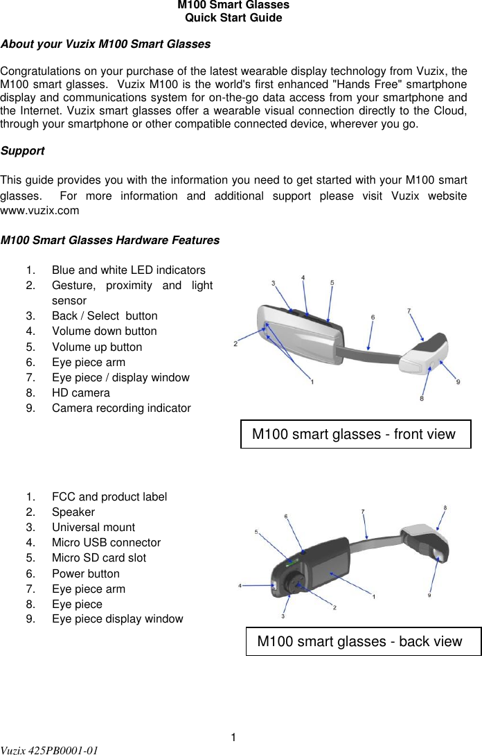  1 Vuzix 425PB0001-01    M100 Smart Glasses Quick Start Guide  About your Vuzix M100 Smart Glasses  Congratulations on your purchase of the latest wearable display technology from Vuzix, the M100 smart glasses.  Vuzix M100 is the world&apos;s first enhanced &quot;Hands Free&quot; smartphone display and communications system for on-the-go data access from your smartphone and the Internet. Vuzix smart glasses offer a wearable visual connection directly to the Cloud, through your smartphone or other compatible connected device, wherever you go.  Support This guide provides you with the information you need to get started with your M100 smart glasses.    For  more  information  and  additional  support  please  visit  Vuzix  website www.vuzix.com M100 Smart Glasses Hardware Features 1.  Blue and white LED indicators 2.  Gesture,  proximity  and  light sensor  3.  Back / Select  button 4.  Volume down button 5.  Volume up button 6.  Eye piece arm 7.  Eye piece / display window 8.  HD camera 9.  Camera recording indicator   1.  FCC and product label 2.  Speaker  3.  Universal mount 4.  Micro USB connector 5.  Micro SD card slot 6.  Power button 7.  Eye piece arm 8.  Eye piece  9.  Eye piece display window   M100 smart glasses - front view  M100 smart glasses - back view 