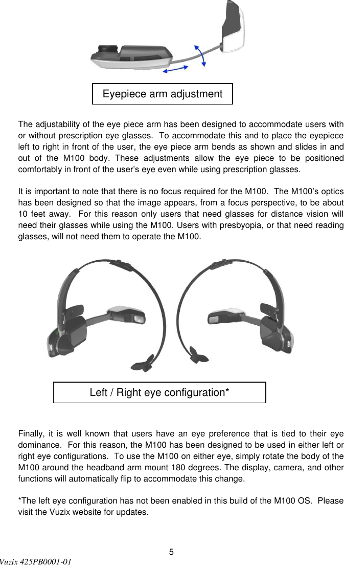  5 Vuzix 425PB0001-01     The adjustability of the eye piece arm has been designed to accommodate users with or without prescription eye glasses.  To accommodate this and to place the eyepiece left to right in front of the user, the eye piece arm bends as shown and slides in and out  of  the  M100  body.  These  adjustments  allow  the  eye  piece  to  be  positioned comfortably in front of the user’s eye even while using prescription glasses.  It is important to note that there is no focus required for the M100.  The M100’s optics has been designed so that the image appears, from a focus perspective, to be about 10 feet  away.    For this reason only users  that  need  glasses  for distance vision will need their glasses while using the M100. Users with presbyopia, or that need reading glasses, will not need them to operate the M100.       Finally,  it  is  well known  that users  have an  eye  preference  that is  tied  to  their eye dominance.  For this reason, the M100 has been designed to be used in either left or right eye configurations.  To use the M100 on either eye, simply rotate the body of the M100 around the headband arm mount 180 degrees. The display, camera, and other functions will automatically flip to accommodate this change. *The left eye configuration has not been enabled in this build of the M100 OS.  Please visit the Vuzix website for updates.  Eyepiece arm adjustment Left / Right eye configuration* 