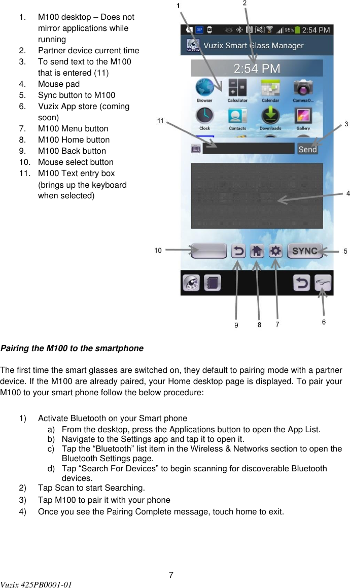  7 Vuzix 425PB0001-01   1.  M100 desktop – Does not mirror applications while running  2.  Partner device current time 3.  To send text to the M100 that is entered (11) 4.  Mouse pad 5.  Sync button to M100 6.  Vuzix App store (coming soon) 7.  M100 Menu button 8.  M100 Home button 9.  M100 Back button 10.  Mouse select button 11.  M100 Text entry box (brings up the keyboard when selected)       Pairing the M100 to the smartphone The first time the smart glasses are switched on, they default to pairing mode with a partner device. If the M100 are already paired, your Home desktop page is displayed. To pair your M100 to your smart phone follow the below procedure: 1)  Activate Bluetooth on your Smart phone a)  From the desktop, press the Applications button to open the App List. b)  Navigate to the Settings app and tap it to open it. c) Tap the “Bluetooth” list item in the Wireless &amp; Networks section to open the Bluetooth Settings page. d) Tap “Search For Devices” to begin scanning for discoverable Bluetooth devices. 2)  Tap Scan to start Searching. 3)  Tap M100 to pair it with your phone 4)  Once you see the Pairing Complete message, touch home to exit.   