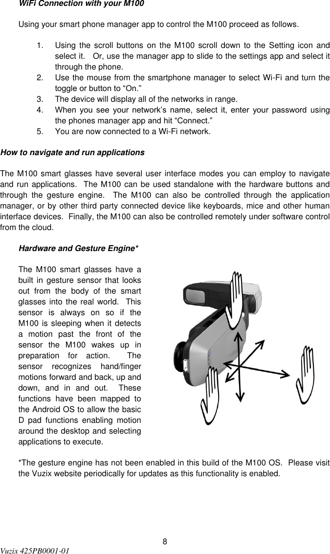  8 Vuzix 425PB0001-01   WiFi Connection with your M100 Using your smart phone manager app to control the M100 proceed as follows. 1.  Using  the  scroll  buttons  on  the  M100  scroll  down  to  the  Setting  icon  and select it.   Or, use the manager app to slide to the settings app and select it through the phone. 2.  Use the mouse from the smartphone manager to select Wi-Fi and turn the toggle or button to “On.” 3.  The device will display all of the networks in range. 4. When  you  see  your  network’s  name,  select  it,  enter  your  password  using the phones manager app and hit “Connect.” 5.  You are now connected to a Wi-Fi network. How to navigate and run applications The M100 smart glasses have several user interface modes you can employ to navigate and run applications.  The M100 can be used standalone with the hardware buttons and through  the  gesture  engine.  The  M100  can  also  be  controlled  through  the  application manager, or by other third party connected device like keyboards, mice and other human interface devices.  Finally, the M100 can also be controlled remotely under software control from the cloud. Hardware and Gesture Engine* The  M100  smart  glasses  have  a built  in gesture sensor that  looks out  from  the  body  of  the  smart glasses into  the real  world.   This sensor  is  always  on  so  if  the M100 is sleeping when it detects a  motion  past  the  front  of  the sensor  the  M100  wakes  up  in preparation  for  action.    The sensor  recognizes  hand/finger motions forward and back, up and down,  and  in  and  out.    These functions  have  been  mapped  to the Android OS to allow the basic D  pad  functions  enabling  motion around the desktop and selecting applications to execute.   *The gesture engine has not been enabled in this build of the M100 OS.  Please visit the Vuzix website periodically for updates as this functionality is enabled.    