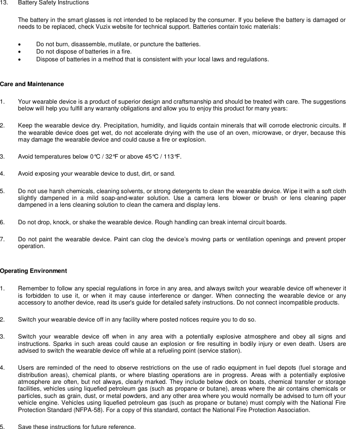  13.  Battery Safety Instructions The battery in the smart glasses is not intended to be replaced by the consumer. If you believe the battery is damaged or needs to be replaced, check Vuzix website for technical support. Batteries contain toxic materials:   Do not burn, disassemble, mutilate, or puncture the batteries.   Do not dispose of batteries in a fire.   Dispose of batteries in a method that is consistent with your local laws and regulations.  Care and Maintenance 1.  Your wearable device is a product of superior design and craftsmanship and should be treated with care. The suggestions below will help you fulfill any warranty obligations and allow you to enjoy this product for many years: 2.  Keep the wearable device dry. Precipitation, humidity, and liquids contain minerals that will corrode electronic circuits. If the wearable device does get wet, do not accelerate drying with the use of an oven, microwave, or dryer, because this may damage the wearable device and could cause a fire or explosion. 3.  Avoid temperatures below 0°C / 32°F or above 45°C / 113°F. 4.  Avoid exposing your wearable device to dust, dirt, or sand. 5.  Do not use harsh chemicals, cleaning solvents, or strong detergents to clean the wearable device. Wipe it with a soft cloth slightly  dampened  in  a  mild  soap-and-water  solution.  Use  a  camera  lens  blower  or  brush  or  lens  cleaning  paper dampened in a lens cleaning solution to clean the camera and display lens. 6.  Do not drop, knock, or shake the wearable device. Rough handling can break internal circuit boards. 7.  Do not paint the wearable device. Paint can clog  the  device’s moving parts or ventilation openings and  prevent proper operation. Operating Environment 1.  Remember to follow any special regulations in force in any area, and always switch your wearable device off whenever it is  forbidden  to  use  it,  or  when  it  may  cause  interference  or  danger.  When  connecting  the  wearable  device  or  any accessory to another device, read its user&apos;s guide for detailed safety instructions. Do not connect incompatible products. 2.  Switch your wearable device off in any facility where posted notices require you to do so. 3.  Switch  your  wearable  device  off  when  in  any  area  with  a  potentially  explosive  atmosphere  and  obey  all  signs  and instructions.  Sparks in  such  areas could cause an  explosion  or  fire resulting in  bodily injury or even death.  Users are advised to switch the wearable device off while at a refueling point (service station). 4.  Users are reminded of the need to observe restrictions on the use of radio equipment in fuel depots (fuel storage  and distribution  areas),  chemical  plants,  or  where  blasting  operations  are  in  progress.  Areas  with  a  potentially  explosive atmosphere are often, but  not always, clearly marked. They include below deck on boats, chemical transfer or storage facilities, vehicles using liquefied petroleum gas (such as propane or butane), areas where the air contains chemicals or particles, such as grain, dust, or metal powders, and any other area where you would normally be advised to turn off your vehicle engine. Vehicles using liquefied petroleum gas (such as propane or butane) must comply with the National Fire Protection Standard (NFPA-58). For a copy of this standard, contact the National Fire Protection Association. 5.  Save these instructions for future reference. 