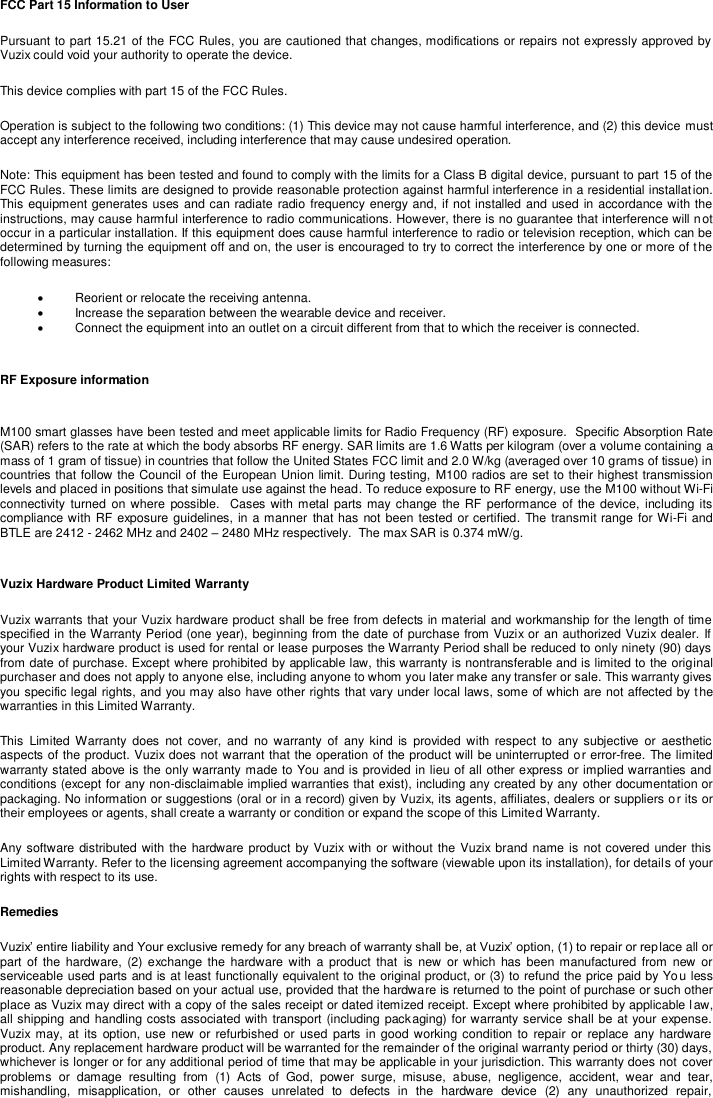 FCC Part 15 Information to User Pursuant to part 15.21 of the FCC Rules, you are cautioned that changes, modifications or repairs not expressly approved by Vuzix could void your authority to operate the device. This device complies with part 15 of the FCC Rules. Operation is subject to the following two conditions: (1) This device may not cause harmful interference, and (2) this device must accept any interference received, including interference that may cause undesired operation. Note: This equipment has been tested and found to comply with the limits for a Class B digital device, pursuant to part 15 of the FCC Rules. These limits are designed to provide reasonable protection against harmful interference in a residential installation. This equipment generates uses and can radiate radio frequency energy and, if not installed and used in accordance with the instructions, may cause harmful interference to radio communications. However, there is no guarantee that interference will not occur in a particular installation. If this equipment does cause harmful interference to radio or television reception, which can be determined by turning the equipment off and on, the user is encouraged to try to correct the interference by one or more of t he following measures:   Reorient or relocate the receiving antenna.   Increase the separation between the wearable device and receiver.   Connect the equipment into an outlet on a circuit different from that to which the receiver is connected. RF Exposure information  M100 smart glasses have been tested and meet applicable limits for Radio Frequency (RF) exposure.  Specific Absorption Rate (SAR) refers to the rate at which the body absorbs RF energy. SAR limits are 1.6 Watts per kilogram (over a volume containing a mass of 1 gram of tissue) in countries that follow the United States FCC limit and 2.0 W/kg (averaged over 10 grams of tissue) in countries that follow the Council of the European Union limit. During testing,  M100 radios are set to their highest transmission levels and placed in positions that simulate use against the head. To reduce exposure to RF energy, use the M100 without Wi-Fi connectivity  turned  on where possible.   Cases with metal parts may  change  the RF  performance  of the device,  including its compliance with RF exposure guidelines, in a manner that  has not been tested or certified. The transmit range for Wi-Fi and BTLE are 2412 - 2462 MHz and 2402 – 2480 MHz respectively.  The max SAR is 0.374 mW/g.  Vuzix Hardware Product Limited Warranty Vuzix warrants that your Vuzix hardware product shall be free from defects in material and workmanship for the length of time specified in the Warranty Period (one year), beginning from the date of purchase from Vuzix or an authorized Vuzix dealer. If  your Vuzix hardware product is used for rental or lease purposes the Warranty Period shall be reduced to only ninety (90) days from date of purchase. Except where prohibited by applicable law, this warranty is nontransferable and is limited to the original purchaser and does not apply to anyone else, including anyone to whom you later make any transfer or sale. This warranty gives you specific legal rights, and you may also have other rights that vary under local laws, some of which are not affected by the warranties in this Limited Warranty. This  Limited  Warranty  does  not  cover,  and  no warranty  of  any  kind  is  provided  with  respect  to  any subjective  or  aesthetic aspects of the product. Vuzix does not warrant that the operation of the product will be uninterrupted or error-free. The limited warranty stated above is the only warranty made to You and is provided in lieu of all other express or implied warranties and  conditions (except for any non-disclaimable implied warranties that exist), including any created by any other documentation or packaging. No information or suggestions (oral or in a record) given by Vuzix, its agents, affiliates, dealers or suppliers or its or their employees or agents, shall create a warranty or condition or expand the scope of this Limited Warranty. Any software distributed with the hardware product by Vuzix with or without the  Vuzix brand name is not covered under this Limited Warranty. Refer to the licensing agreement accompanying the software (viewable upon its installation), for details of your rights with respect to its use. Remedies Vuzix’ entire liability and Your exclusive remedy for any breach of warranty shall be, at Vuzix’ option, (1) to repair or replace all or part  of  the  hardware,  (2) exchange  the  hardware with  a  product  that  is  new or which has been manufactured  from new  or serviceable used parts and is at least functionally equivalent to the original product, or (3) to refund the price paid by You less reasonable depreciation based on your actual use, provided that the hardware is returned to the point of purchase or such other place as Vuzix may direct with a copy of the sales receipt or dated itemized receipt. Except where prohibited by applicable law, all shipping and handling costs associated with transport (including packaging) for warranty service shall be at your expense. Vuzix  may, at  its  option, use new or  refurbished or  used  parts  in good working condition to  repair  or  replace  any  hardware product. Any replacement hardware product will be warranted for the remainder of the original warranty period or thirty (30) days, whichever is longer or for any additional period of time that may be applicable in your jurisdiction. This warranty does not  cover problems  or  damage  resulting  from  (1)  Acts  of  God,  power  surge,  misuse,  abuse,  negligence,  accident,  wear  and  tear, mishandling,  misapplication,  or  other  causes  unrelated  to  defects  in  the  hardware  device  (2)  any  unauthorized  repair, 