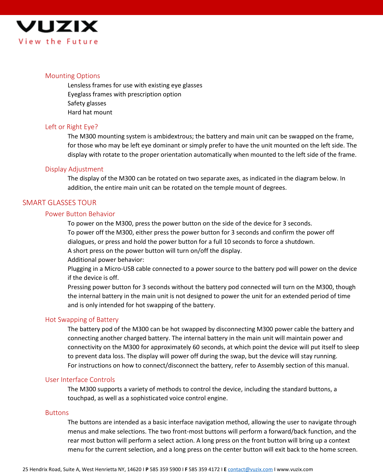  25 Hendrix Road, Suite A, West Henrietta NY, 14620 I P 585 359 5900 I F 585 359 4172 I E contact@vuzix.com I www.vuzix.com     Mounting Options   Lensless frames for use with existing eye glasses   Eyeglass frames with prescription option   Safety glasses   Hard hat mount Left or Right Eye? The M300 mounting system is ambidextrous; the battery and main unit can be swapped on the frame, for those who may be left eye dominant or simply prefer to have the unit mounted on the left side. The display with rotate to the proper orientation automatically when mounted to the left side of the frame.  Display Adjustment The display of the M300 can be rotated on two separate axes, as indicated in the diagram below. In addition, the entire main unit can be rotated on the temple mount of degrees.  SMART GLASSES TOUR  Power Button Behavior To power on the M300, press the power button on the side of the device for 3 seconds. To power off the M300, either press the power button for 3 seconds and confirm the power off dialogues, or press and hold the power button for a full 10 seconds to force a shutdown. A short press on the power button will turn on/off the display. Additional power behavior: Plugging in a Micro-USB cable connected to a power source to the battery pod will power on the device if the device is off. Pressing power button for 3 seconds without the battery pod connected will turn on the M300, though the internal battery in the main unit is not designed to power the unit for an extended period of time and is only intended for hot swapping of the battery. Hot Swapping of Battery The battery pod of the M300 can be hot swapped by disconnecting M300 power cable the battery and connecting another charged battery. The internal battery in the main unit will maintain power and connectivity on the M300 for approximately 60 seconds, at which point the device will put itself to sleep to prevent data loss. The display will power off during the swap, but the device will stay running. For instructions on how to connect/disconnect the battery, refer to Assembly section of this manual. User Interface Controls The M300 supports a variety of methods to control the device, including the standard buttons, a touchpad, as well as a sophisticated voice control engine. Buttons The buttons are intended as a basic interface navigation method, allowing the user to navigate through menus and make selections. The two front-most buttons will perform a forward/back function, and the rear most button will perform a select action. A long press on the front button will bring up a context menu for the current selection, and a long press on the center button will exit back to the home screen. 