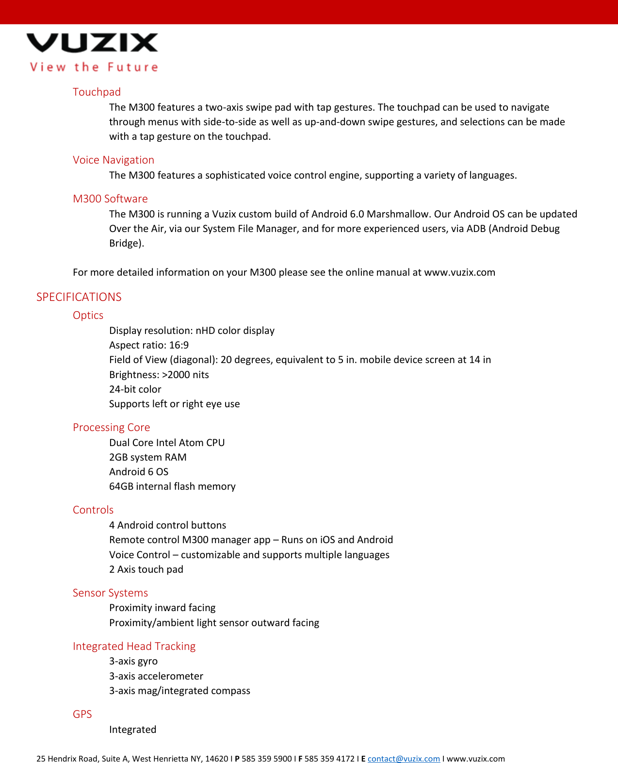  25 Hendrix Road, Suite A, West Henrietta NY, 14620 I P 585 359 5900 I F 585 359 4172 I E contact@vuzix.com I www.vuzix.com   Touchpad The M300 features a two-axis swipe pad with tap gestures. The touchpad can be used to navigate through menus with side-to-side as well as up-and-down swipe gestures, and selections can be made with a tap gesture on the touchpad.  Voice Navigation The M300 features a sophisticated voice control engine, supporting a variety of languages.  M300 Software The M300 is running a Vuzix custom build of Android 6.0 Marshmallow. Our Android OS can be updated Over the Air, via our System File Manager, and for more experienced users, via ADB (Android Debug Bridge).   For more detailed information on your M300 please see the online manual at www.vuzix.com   SPECIFICATIONS  Optics  Display resolution: nHD color display  Aspect ratio: 16:9  Field of View (diagonal): 20 degrees, equivalent to 5 in. mobile device screen at 14 in Brightness: >2000 nits  24-bit color  Supports left or right eye use Processing Core Dual Core Intel Atom CPU  2GB system RAM  Android 6 OS  64GB internal flash memory  Controls     4 Android control buttons     Remote control M300 manager app &ndash; Runs on iOS and Android     Voice Control &ndash; customizable and supports multiple languages     2 Axis touch pad  Sensor Systems     Proximity inward facing     Proximity/ambient light sensor outward facing  Integrated Head Tracking 3-axis gyro 3-axis accelerometer 3-axis mag/integrated compass  GPS     Integrated  
