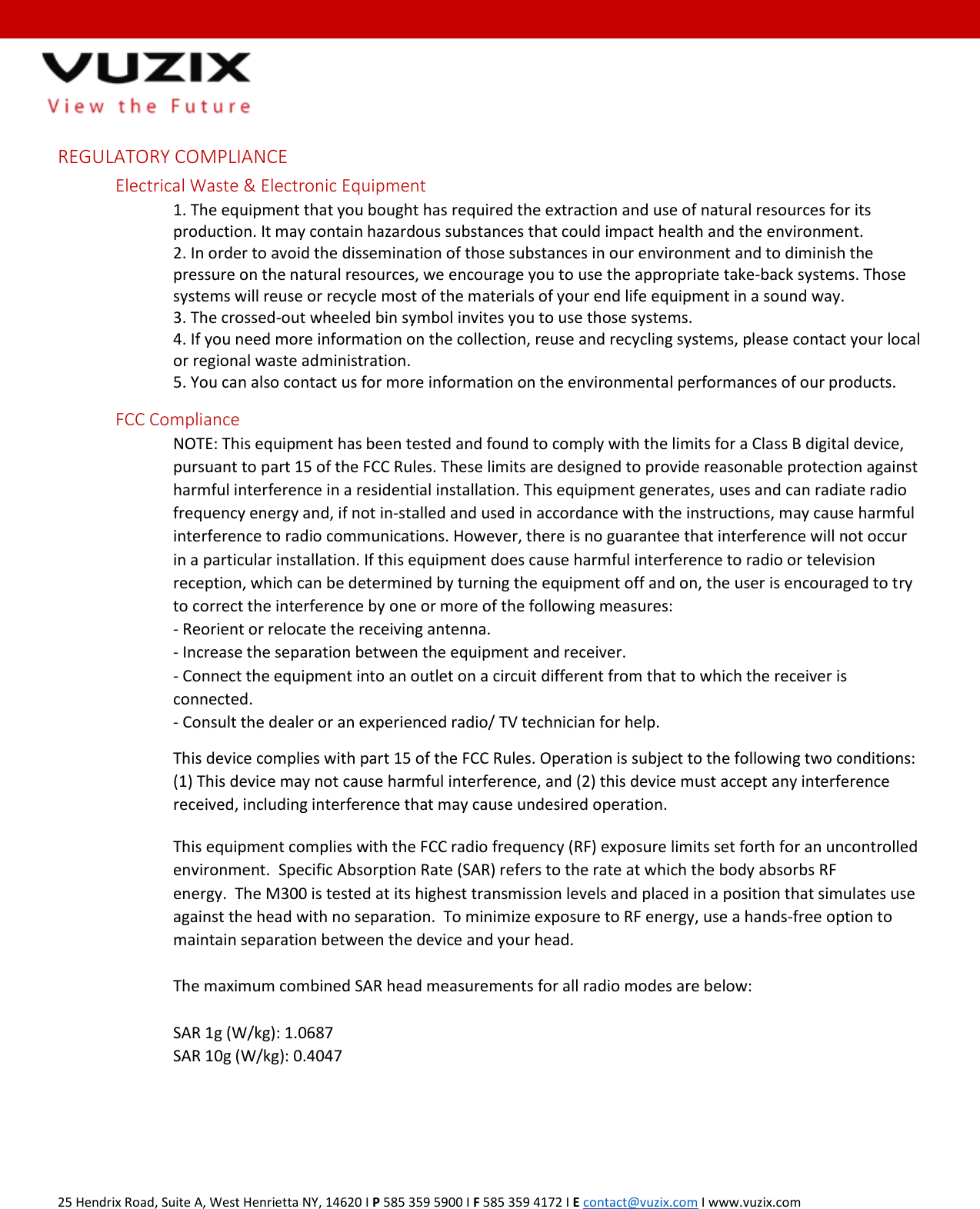  25 Hendrix Road, Suite A, West Henrietta NY, 14620 I P 585 359 5900 I F 585 359 4172 I E contact@vuzix.com I www.vuzix.com   REGULATORY COMPLIANCE Electrical Waste &amp; Electronic Equipment 1. The equipment that you bought has required the extraction and use of natural resources for its production. It may contain hazardous substances that could impact health and the environment.  2. In order to avoid the dissemination of those substances in our environment and to diminish the pressure on the natural resources, we encourage you to use the appropriate take-back systems. Those systems will reuse or recycle most of the materials of your end life equipment in a sound way.  3. The crossed-out wheeled bin symbol invites you to use those systems.  4. If you need more information on the collection, reuse and recycling systems, please contact your local or regional waste administration.  5. You can also contact us for more information on the environmental performances of our products. FCC Compliance NOTE: This equipment has been tested and found to comply with the limits for a Class B digital device, pursuant to part 15 of the FCC Rules. These limits are designed to provide reasonable protection against harmful interference in a residential installation. This equipment generates, uses and can radiate radio frequency energy and, if not in-stalled and used in accordance with the instructions, may cause harmful interference to radio communications. However, there is no guarantee that interference will not occur in a particular installation. If this equipment does cause harmful interference to radio or television reception, which can be determined by turning the equipment off and on, the user is encouraged to try to correct the interference by one or more of the following measures:  - Reorient or relocate the receiving antenna.  - Increase the separation between the equipment and receiver.  - Connect the equipment into an outlet on a circuit different from that to which the receiver is connected.  - Consult the dealer or an experienced radio/ TV technician for help. This device complies with part 15 of the FCC Rules. Operation is subject to the following two conditions: (1) This device may not cause harmful interference, and (2) this device must accept any interference received, including interference that may cause undesired operation. This equipment complies with the FCC radio frequency (RF) exposure limits set forth for an uncontrolled environment.  Specific Absorption Rate (SAR) refers to the rate at which the body absorbs RF energy.  The M300 is tested at its highest transmission levels and placed in a position that simulates use against the head with no separation.  To minimize exposure to RF energy, use a hands-free option to maintain separation between the device and your head.  The maximum combined SAR head measurements for all radio modes are below:  SAR 1g (W/kg): 1.0687 SAR 10g (W/kg): 0.4047  