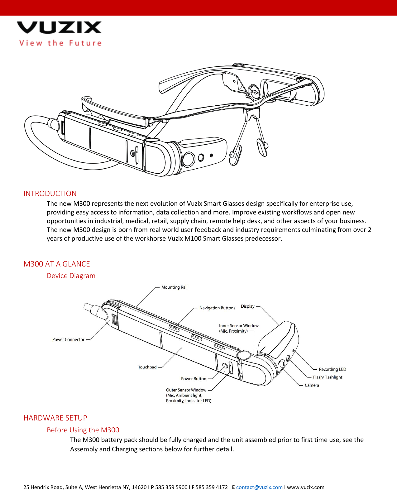  25 Hendrix Road, Suite A, West Henrietta NY, 14620 I P 585 359 5900 I F 585 359 4172 I E contact@vuzix.com I www.vuzix.com    INTRODUCTION The new M300 represents the next evolution of Vuzix Smart Glasses design specifically for enterprise use, providing easy access to information, data collection and more. Improve existing workflows and open new opportunities in industrial, medical, retail, supply chain, remote help desk, and other aspects of your business. The new M300 design is born from real world user feedback and industry requirements culminating from over 2 years of productive use of the workhorse Vuzix M100 Smart Glasses predecessor.  M300 AT A GLANCE Device Diagram  HARDWARE SETUP Before Using the M300 The M300 battery pack should be fully charged and the unit assembled prior to first time use, see the Assembly and Charging sections below for further detail.    