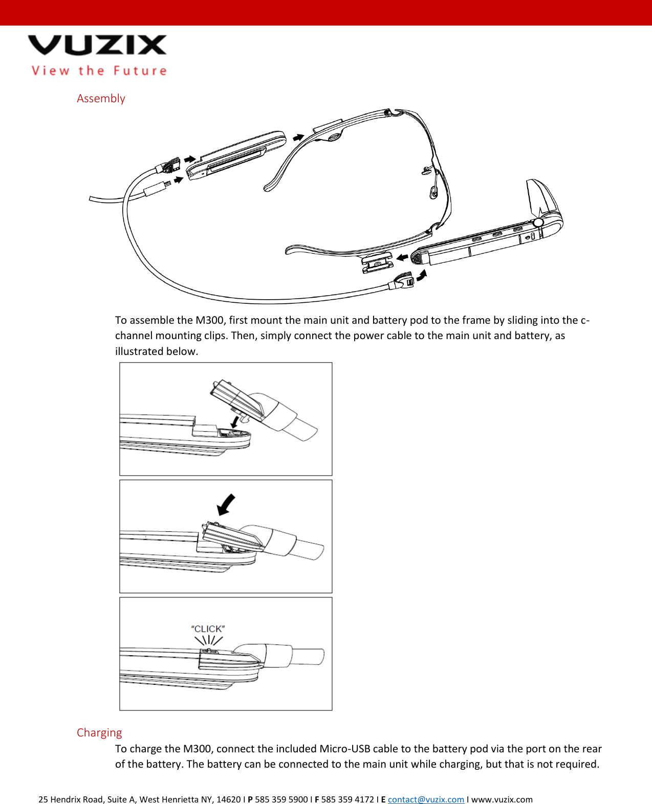  25 Hendrix Road, Suite A, West Henrietta NY, 14620 I P 585 359 5900 I F 585 359 4172 I E contact@vuzix.com I www.vuzix.com   Assembly  To assemble the M300, first mount the main unit and battery pod to the frame by sliding into the c-channel mounting clips. Then, simply connect the power cable to the main unit and battery, as illustrated below.  Charging To charge the M300, connect the included Micro-USB cable to the battery pod via the port on the rear of the battery. The battery can be connected to the main unit while charging, but that is not required.  