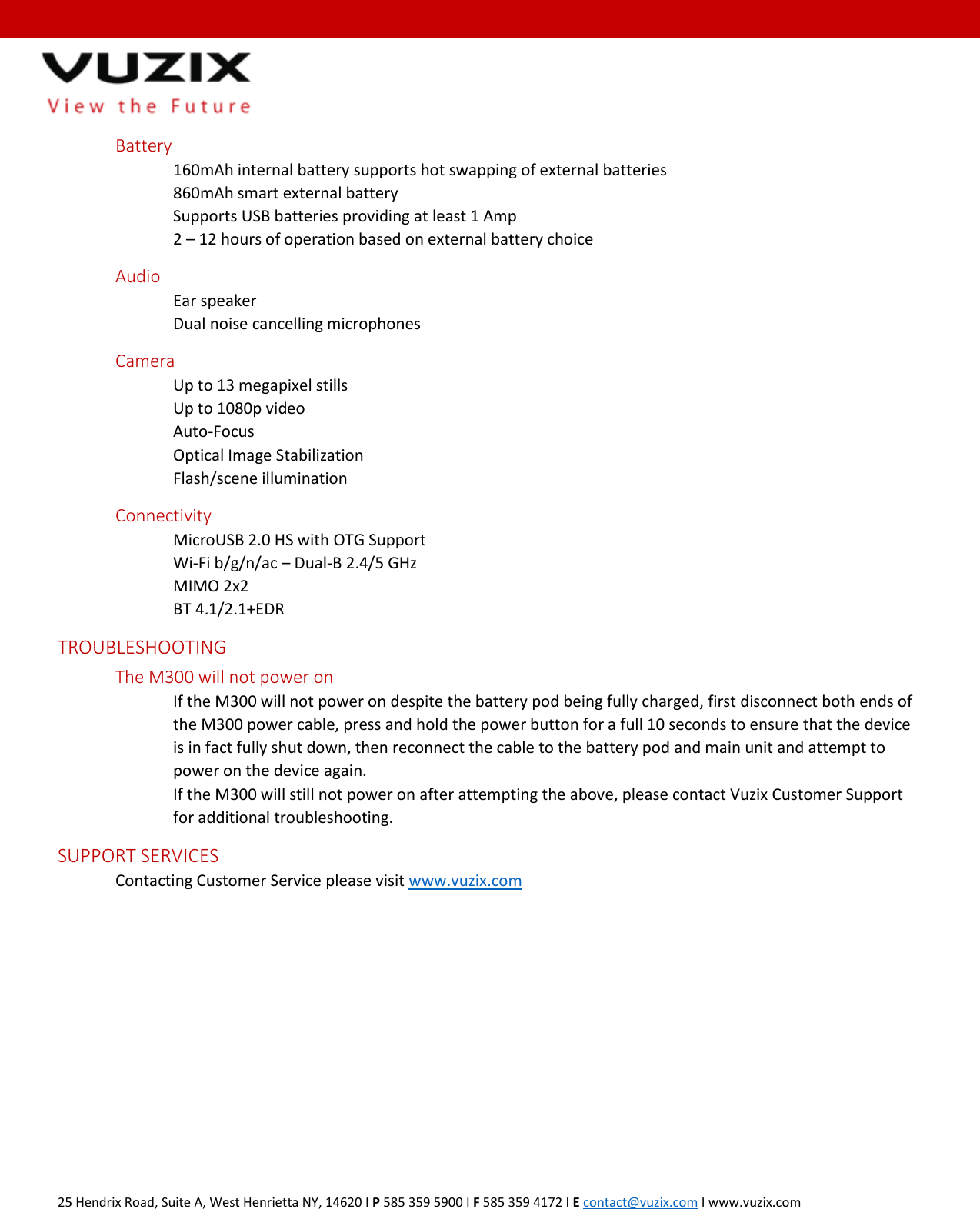  25 Hendrix Road, Suite A, West Henrietta NY, 14620 I P 585 359 5900 I F 585 359 4172 I E contact@vuzix.com I www.vuzix.com     Battery 160mAh internal battery supports hot swapping of external batteries  860mAh smart external battery Supports USB batteries providing at least 1 Amp 2 &ndash; 12 hours of operation based on external battery choice Audio   Ear speaker     Dual noise cancelling microphones Camera Up to 13 megapixel stills Up to 1080p video Auto-Focus Optical Image Stabilization Flash/scene illumination   Connectivity MicroUSB 2.0 HS with OTG Support Wi-Fi b/g/n/ac &ndash; Dual-B 2.4/5 GHz MIMO 2x2 BT 4.1/2.1+EDR  TROUBLESHOOTING   The M300 will not power on If the M300 will not power on despite the battery pod being fully charged, first disconnect both ends of the M300 power cable, press and hold the power button for a full 10 seconds to ensure that the device is in fact fully shut down, then reconnect the cable to the battery pod and main unit and attempt to power on the device again. If the M300 will still not power on after attempting the above, please contact Vuzix Customer Support for additional troubleshooting. SUPPORT SERVICES Contacting Customer Service please visit www.vuzix.com   