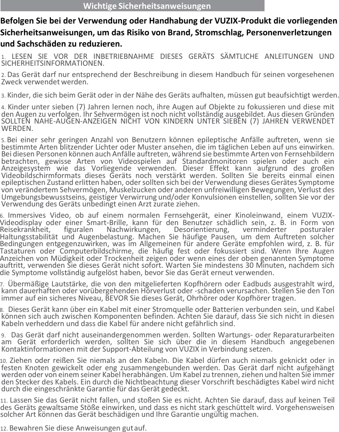    Wichtige Sicherheitsanweisungen   Befolgen Sie bei der Verwendung oder Handhabung der VUZIX-Produkt die vorliegenden Sicherheitsanweisungen, um das Risiko von Brand, Stromschlag, Personenverletzungen und Sachschäden zu reduzieren. 1. LESEN  SIE  VOR  DER  INBETRIEBNAHME  DIESES  GERÄTS  SÄMTLICHE  ANLEITUNGEN  UND SICHERHEITSINFORMATIONEN. 2. Das Gerät darf nur entsprechend der Beschreibung in diesem Handbuch für seinen vorgesehenen Zweck verwendet werden. 3. Kinder, die sich beim Gerät oder in der Nähe des Geräts aufhalten, müssen gut beaufsichtigt werden. 4. Kinder unter sieben (7) Jahren lernen noch, ihre Augen auf Objekte zu fokussieren und diese mit den Augen zu verfolgen. Ihr Sehvermögen ist noch nicht vollständig ausgebildet. Aus diesen Gründen SOLLTEN  NAHE-AUGEN-ANZEIGEN  NICHT  VON  KINDERN  UNTER  SIEBEN  (7)  JAHREN  VERWENDET WERDEN. 5. Bei  einer  sehr  geringen  Anzahl  von  Benutzern  können  epileptische  Anfälle  auftreten,  wenn sie bestimmte Arten blitzender Lichter oder Muster ansehen, die im täglichen Leben auf uns einwirken. Bei diesen Personen können auch Anfälle auftreten, während sie bestimmte Arten von Fernsehbildern betrachten,  gewisse  Arten  von  Videospielen  auf  Standardmonitoren  spielen  oder  auch  ein Anzeigesystem  wie  das  Vorliegende  verwenden.  Dieser  Effekt  kann  aufgrund  des  großen Videobildschirmformats  dieses  Geräts  noch  verstärkt  werden.  Sollten  Sie  bereits  einmal  einen epileptischen Zustand erlitten haben, oder sollten sich bei der Verwendung dieses Gerätes Symptome von verändertem Sehvermögen, Muskelzucken oder anderen unfreiwilligen Bewegungen, Verlust des Umgebungsbewusstseins, geistiger Verwirrung und/oder Konvulsionen einstellen, sollten Sie vor der Verwendung des Geräts unbedingt einen Arzt zurate ziehen. 6. Immersives  Video,  ob  auf  einem  normalen  Fernsehgerät,  einer  Kinoleinwand,  einem  VUZIX-Videodisplay  oder  einer  Smart-Brille,  kann  für  den  Benutzer  schädlich  sein,  z.  B.  in  Form  von Reisekrankheit,  figuralen  Nachwirkungen,  Desorientierung,  verminderter  posturaler Haltungsstabilität  und  Augenbelastung.  Machen  Sie  häufige  Pausen,  um  dem  Auftreten  solcher Bedingungen entgegenzuwirken, was im Allgemeinen für andere Geräte empfohlen wird, z. B. für Tastaturen  oder  Computerbildschirme,  die  häufig  fest  oder  fokussiert  sind.  Wenn  Ihre  Augen Anzeichen von Müdigkeit oder Trockenheit zeigen oder wenn eines der oben genannten Symptome auftritt, verwenden Sie dieses Gerät nicht sofort. Warten Sie mindestens 30 Minuten, nachdem sich die Symptome vollständig aufgelöst haben, bevor Sie das Gerät erneut verwenden. 7. Übermäßige Lautstärke, die von den mitgelieferten Kopfhörern oder Eadbuds ausgestrahlt wird, kann dauerhaften oder vorübergehenden Hörverlust oder -schaden verursachen. Stellen Sie den Ton immer auf ein sicheres Niveau, BEVOR Sie dieses Gerät, Ohrhörer oder Kopfhörer tragen. 8. Dieses Gerät kann über ein Kabel mit einer Stromquelle oder Batterien verbunden sein, und Kabel können sich auch zwischen Komponenten befinden. Achten Sie darauf, dass Sie sich nicht in diesen Kabeln verheddern und dass die Kabel für andere nicht gefährlich sind. 9. Das Gerät darf nicht auseinandergenommen werden. Sollten Wartungs- oder Reparaturarbeiten am  Gerät  erforderlich  werden,  sollten  Sie  sich  über  die  in  diesem  Handbuch  angegebenen Kontaktinformationen mit der Support-Abteilung von VUZIX in Verbindung setzen. 10. Ziehen oder reißen Sie niemals an den Kabeln. Die Kabel dürfen auch niemals geknickt oder in festen Knoten  gewickelt  oder eng  zusammengebunden werden. Das  Gerät  darf  nicht  aufgehängt werden oder von einem seiner Kabel herabhängen. Um Kabel zu trennen, ziehen und halten Sie immer den Stecker des Kabels. Ein durch die Nichtbeachtung dieser Vorschrift beschädigtes Kabel wird nicht durch die eingeschränkte Garantie für das Gerät gedeckt. 11. Lassen Sie das Gerät nicht fallen, und stoßen Sie es nicht. Achten Sie darauf, dass auf keinen Teil des Geräts gewaltsame Stöße einwirken, und dass es nicht stark geschüttelt wird. Vorgehensweisen solcher Art können das Gerät beschädigen und Ihre Garantie ungültig machen. 12. Bewahren Sie diese Anweisungen gut auf.   