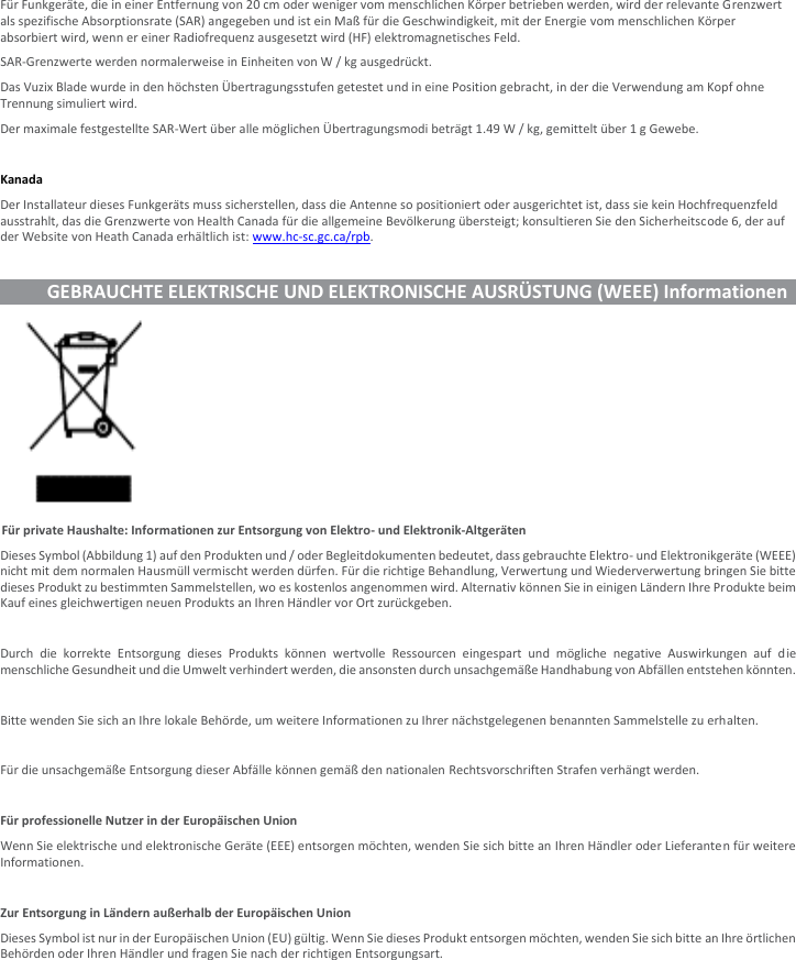 Für Funkgeräte, die in einer Entfernung von 20 cm oder weniger vom menschlichen Körper betrieben werden, wird der relevante Grenzwert als spezifische Absorptionsrate (SAR) angegeben und ist ein Maß für die Geschwindigkeit, mit der Energie vom menschlichen Körper absorbiert wird, wenn er einer Radiofrequenz ausgesetzt wird (HF) elektromagnetisches Feld. SAR-Grenzwerte werden normalerweise in Einheiten von W / kg ausgedrückt. Das Vuzix Blade wurde in den höchsten Übertragungsstufen getestet und in eine Position gebracht, in der die Verwendung am Kopf ohne Trennung simuliert wird. Der maximale festgestellte SAR-Wert über alle möglichen Übertragungsmodi beträgt 1.49 W / kg, gemittelt über 1 g Gewebe.  Kanada Der Installateur dieses Funkgeräts muss sicherstellen, dass die Antenne so positioniert oder ausgerichtet ist, dass sie kein Hochfrequenzfeld ausstrahlt, das die Grenzwerte von Health Canada für die allgemeine Bevölkerung übersteigt; konsultieren Sie den Sicherheitscode 6, der auf der Website von Heath Canada erhältlich ist: www.hc-sc.gc.ca/rpb.             GEBRAUCHTE ELEKTRISCHE UND ELEKTRONISCHE AUSRÜSTUNG (WEEE) Informationen         Für private Haushalte: Informationen zur Entsorgung von Elektro- und Elektronik-Altgeräten Dieses Symbol (Abbildung 1) auf den Produkten und / oder Begleitdokumenten bedeutet, dass gebrauchte Elektro- und Elektronikgeräte (WEEE) nicht mit dem normalen Hausmüll vermischt werden dürfen. Für die richtige Behandlung, Verwertung und Wiederverwertung bringen Sie bitte dieses Produkt zu bestimmten Sammelstellen, wo es kostenlos angenommen wird. Alternativ können Sie in einigen Ländern Ihre Produkte beim Kauf eines gleichwertigen neuen Produkts an Ihren Händler vor Ort zurückgeben.  Durch  die  korrekte  Entsorgung  dieses  Produkts  können  wertvolle  Ressourcen  eingespart  und  mögliche  negative  Auswirkungen  auf  die menschliche Gesundheit und die Umwelt verhindert werden, die ansonsten durch unsachgemäße Handhabung von Abfällen entstehen könnten.  Bitte wenden Sie sich an Ihre lokale Behörde, um weitere Informationen zu Ihrer nächstgelegenen benannten Sammelstelle zu erhalten.  Für die unsachgemäße Entsorgung dieser Abfälle können gemäß den nationalen Rechtsvorschriften Strafen verhängt werden.  Für professionelle Nutzer in der Europäischen Union Wenn Sie elektrische und elektronische Geräte (EEE) entsorgen möchten, wenden Sie sich bitte an Ihren Händler oder Lieferanten für weitere Informationen.  Zur Entsorgung in Ländern außerhalb der Europäischen Union Dieses Symbol ist nur in der Europäischen Union (EU) gültig. Wenn Sie dieses Produkt entsorgen möchten, wenden Sie sich bitte an Ihre örtlichen Behörden oder Ihren Händler und fragen Sie nach der richtigen Entsorgungsart.   