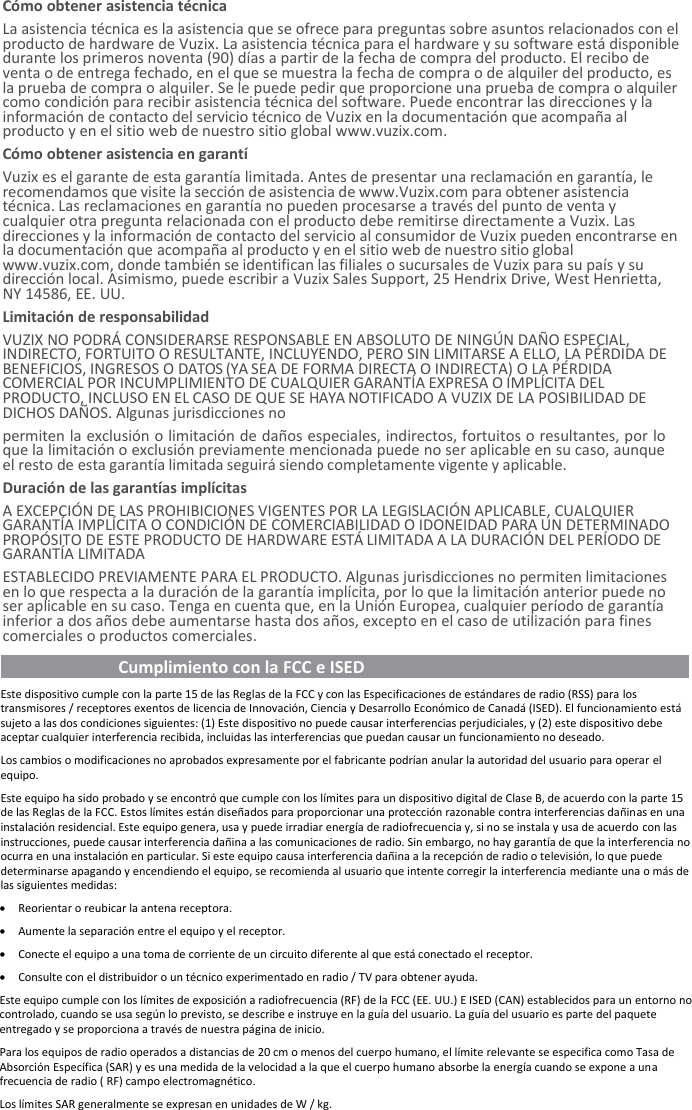 Cómo obtener asistencia técnica La asistencia técnica es la asistencia que se ofrece para preguntas sobre asuntos relacionados con el producto de hardware de Vuzix. La asistencia técnica para el hardware y su software está disponible durante los primeros noventa (90) días a partir de la fecha de compra del producto. El recibo de venta o de entrega fechado, en el que se muestra la fecha de compra o de alquiler del producto, es la prueba de compra o alquiler. Se le puede pedir que proporcione una prueba de compra o alquiler como condición para recibir asistencia técnica del software. Puede encontrar las direcciones y la información de contacto del servicio técnico de Vuzix en la documentación que acompaña al producto y en el sitio web de nuestro sitio global www.vuzix.com. Cómo obtener asistencia en garantí Vuzix es el garante de esta garantía limitada. Antes de presentar una reclamación en garantía, le recomendamos que visite la sección de asistencia de www.Vuzix.com para obtener asistencia técnica. Las reclamaciones en garantía no pueden procesarse a través del punto de venta y cualquier otra pregunta relacionada con el producto debe remitirse directamente a Vuzix. Las direcciones y la información de contacto del servicio al consumidor de Vuzix pueden encontrarse en la documentación que acompaña al producto y en el sitio web de nuestro sitio global www.vuzix.com, donde también se identifican las filiales o sucursales de Vuzix para su país y su dirección local. Asimismo, puede escribir a Vuzix Sales Support, 25 Hendrix Drive, West Henrietta, NY 14586, EE. UU. Limitación de responsabilidad VUZIX NO PODRÁ CONSIDERARSE RESPONSABLE EN ABSOLUTO DE NINGÚN DAÑO ESPECIAL, INDIRECTO, FORTUITO O RESULTANTE, INCLUYENDO, PERO SIN LIMITARSE A ELLO, LA PÉRDIDA DE BENEFICIOS, INGRESOS O DATOS (YA SEA DE FORMA DIRECTA O INDIRECTA) O LA PÉRDIDA COMERCIAL POR INCUMPLIMIENTO DE CUALQUIER GARANTÍA EXPRESA O IMPLÍCITA DEL PRODUCTO, INCLUSO EN EL CASO DE QUE SE HAYA NOTIFICADO A VUZIX DE LA POSIBILIDAD DE DICHOS DAÑOS. Algunas jurisdicciones no permiten la exclusión o limitación de daños especiales, indirectos, fortuitos o resultantes, por lo que la limitación o exclusión previamente mencionada puede no ser aplicable en su caso, aunque el resto de esta garantía limitada seguirá siendo completamente vigente y aplicable. Duración de las garantías implícitas A EXCEPCIÓN DE LAS PROHIBICIONES VIGENTES POR LA LEGISLACIÓN APLICABLE, CUALQUIER GARANTÍA IMPLÍCITA O CONDICIÓN DE COMERCIABILIDAD O IDONEIDAD PARA UN DETERMINADO PROPÓSITO DE ESTE PRODUCTO DE HARDWARE ESTÁ LIMITADA A LA DURACIÓN DEL PERÍODO DE GARANTÍA LIMITADA ESTABLECIDO PREVIAMENTE PARA EL PRODUCTO. Algunas jurisdicciones no permiten limitaciones en lo que respecta a la duración de la garantía implícita, por lo que la limitación anterior puede no ser aplicable en su caso. Tenga en cuenta que, en la Unión Europea, cualquier período de garantía inferior a dos años debe aumentarse hasta dos años, excepto en el caso de utilización para fines comerciales o productos comerciales.   Cumplimiento con la FCC e ISED                                        Este dispositivo cumple con la parte 15 de las Reglas de la FCC y con las Especificaciones de estándares de radio (RSS) para los transmisores / receptores exentos de licencia de Innovación, Ciencia y Desarrollo Económico de Canadá (ISED). El funcionamiento está sujeto a las dos condiciones siguientes: (1) Este dispositivo no puede causar interferencias perjudiciales, y (2) este dispositivo debe aceptar cualquier interferencia recibida, incluidas las interferencias que puedan causar un funcionamiento no deseado. Los cambios o modificaciones no aprobados expresamente por el fabricante podrían anular la autoridad del usuario para operar el equipo. Este equipo ha sido probado y se encontró que cumple con los límites para un dispositivo digital de Clase B, de acuerdo con la parte 15 de las Reglas de la FCC. Estos límites están diseñados para proporcionar una protección razonable contra interferencias dañinas en una instalación residencial. Este equipo genera, usa y puede irradiar energía de radiofrecuencia y, si no se instala y usa de acuerdo con las instrucciones, puede causar interferencia dañina a las comunicaciones de radio. Sin embargo, no hay garantía de que la interferencia no ocurra en una instalación en particular. Si este equipo causa interferencia dañina a la recepción de radio o televisión, lo que puede determinarse apagando y encendiendo el equipo, se recomienda al usuario que intente corregir la interferencia mediante una o más de las siguientes medidas: • Reorientar o reubicar la antena receptora. • Aumente la separación entre el equipo y el receptor. • Conecte el equipo a una toma de corriente de un circuito diferente al que está conectado el receptor. • Consulte con el distribuidor o un técnico experimentado en radio / TV para obtener ayuda. Este equipo cumple con los límites de exposición a radiofrecuencia (RF) de la FCC (EE. UU.) E ISED (CAN) establecidos para un entorno no controlado, cuando se usa según lo previsto, se describe e instruye en la guía del usuario. La guía del usuario es parte del paquete entregado y se proporciona a través de nuestra página de inicio. Para los equipos de radio operados a distancias de 20 cm o menos del cuerpo humano, el límite relevante se especifica como Tasa de Absorción Específica (SAR) y es una medida de la velocidad a la que el cuerpo humano absorbe la energía cuando se expone a una frecuencia de radio ( RF) campo electromagnético. Los límites SAR generalmente se expresan en unidades de W / kg. 