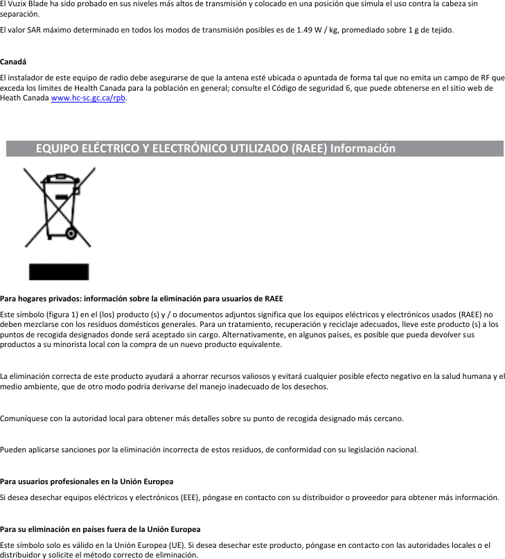El Vuzix Blade ha sido probado en sus niveles más altos de transmisión y colocado en una posición que simula el uso contra la cabeza sin separación. El valor SAR máximo determinado en todos los modos de transmisión posibles es de 1.49 W / kg, promediado sobre 1 g de tejido.  Canadá El instalador de este equipo de radio debe asegurarse de que la antena esté ubicada o apuntada de forma tal que no emita un campo de RF que exceda los límites de Health Canada para la población en general; consulte el Código de seguridad 6, que puede obtenerse en el sitio web de Heath Canada www.hc-sc.gc.ca/rpb.             EQUIPO ELÉCTRICO Y ELECTRÓNICO UTILIZADO (RAEE) Información                                          Para hogares privados: información sobre la eliminación para usuarios de RAEE Este símbolo (figura 1) en el (los) producto (s) y / o documentos adjuntos significa que los equipos eléctricos y electrónicos usados (RAEE) no deben mezclarse con los residuos domésticos generales. Para un tratamiento, recuperación y reciclaje adecuados, lleve este producto (s) a los puntos de recogida designados donde será aceptado sin cargo. Alternativamente, en algunos países, es posible que pueda devolver sus productos a su minorista local con la compra de un nuevo producto equivalente.  La eliminación correcta de este producto ayudará a ahorrar recursos valiosos y evitará cualquier posible efecto negativo en la salud humana y el medio ambiente, que de otro modo podría derivarse del manejo inadecuado de los desechos.  Comuníquese con la autoridad local para obtener más detalles sobre su punto de recogida designado más cercano.  Pueden aplicarse sanciones por la eliminación incorrecta de estos residuos, de conformidad con su legislación nacional.  Para usuarios profesionales en la Unión Europea Si desea desechar equipos eléctricos y electrónicos (EEE), póngase en contacto con su distribuidor o proveedor para obtener más información.  Para su eliminación en países fuera de la Unión Europea Este símbolo solo es válido en la Unión Europea (UE). Si desea desechar este producto, póngase en contacto con las autoridades locales o el distribuidor y solicite el método correcto de eliminación.