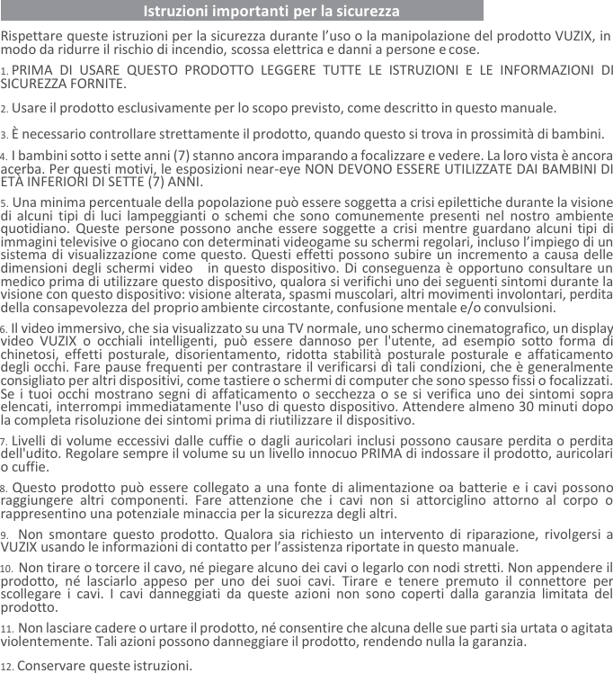    Istruzioni importanti per la sicurezza   Rispettare queste istruzioni per la sicurezza durante l’uso o la manipolazione del prodotto VUZIX, in modo da ridurre il rischio di incendio, scossa elettrica e danni a persone e cose. 1. PRIMA  DI  USARE  QUESTO  PRODOTTO  LEGGERE  TUTTE  LE  ISTRUZIONI  E  LE  INFORMAZIONI  DI SICUREZZA FORNITE. 2. Usare il prodotto esclusivamente per lo scopo previsto, come descritto in questo manuale. 3. È necessario controllare strettamente il prodotto, quando questo si trova in prossimità di bambini. 4. I bambini sotto i sette anni (7) stanno ancora imparando a focalizzare e vedere. La loro vista è ancora acerba. Per questi motivi, le esposizioni near-eye NON DEVONO ESSERE UTILIZZATE DAI BAMBINI DI ETÀ INFERIORI DI SETTE (7) ANNI. 5. Una minima percentuale della popolazione può essere soggetta a crisi epilettiche durante la visione di alcuni tipi di luci lampeggianti o schemi che sono comunemente presenti nel  nostro ambiente quotidiano. Queste persone possono  anche essere soggette a crisi mentre guardano alcuni tipi di immagini televisive o giocano con determinati videogame su schermi regolari, incluso l’impiego di un sistema di visualizzazione come questo. Questi effetti possono subire un incremento a causa delle dimensioni degli schermi video   in questo dispositivo. Di conseguenza è opportuno consultare un medico prima di utilizzare questo dispositivo, qualora si verifichi uno dei seguenti sintomi durante la visione con questo dispositivo: visione alterata, spasmi muscolari, altri movimenti involontari, perdita della consapevolezza del proprio ambiente circostante, confusione mentale e/o convulsioni. 6. Il video immersivo, che sia visualizzato su una TV normale, uno schermo cinematografico, un display video  VUZIX  o  occhiali  intelligenti,  può  essere  dannoso  per  l&apos;utente,  ad  esempio  sotto  forma  di chinetosi,  effetti  posturale, disorientamento, ridotta stabilità posturale posturale  e  affaticamento degli occhi. Fare pause frequenti per contrastare il verificarsi di tali condizioni, che è generalmente consigliato per altri dispositivi, come tastiere o schermi di computer che sono spesso fissi o focalizzati. Se i tuoi occhi mostrano segni di affaticamento o secchezza o se si verifica uno dei sintomi sopra elencati, interrompi immediatamente l&apos;uso di questo dispositivo. Attendere almeno 30 minuti dopo la completa risoluzione dei sintomi prima di riutilizzare il dispositivo. 7. Livelli di volume eccessivi dalle cuffie o dagli auricolari inclusi possono causare perdita o perdita dell&apos;udito. Regolare sempre il volume su un livello innocuo PRIMA di indossare il prodotto, auricolari o cuffie. 8. Questo prodotto può essere collegato a una fonte di alimentazione oa batterie e i cavi possono raggiungere  altri  componenti.  Fare  attenzione  che  i  cavi  non  si  attorciglino  attorno  al  corpo  o rappresentino una potenziale minaccia per la sicurezza degli altri. 9. Non smontare questo prodotto. Qualora sia richiesto  un  intervento di  riparazione, rivolgersi  a VUZIX usando le informazioni di contatto per l’assistenza riportate in questo manuale. 10. Non tirare o torcere il cavo, né piegare alcuno dei cavi o legarlo con nodi stretti. Non appendere il prodotto,  né  lasciarlo  appeso  per  uno  dei  suoi  cavi.  Tirare  e  tenere  premuto  il  connettore  per scollegare  i  cavi.  I  cavi danneggiati  da  queste  azioni  non sono  coperti  dalla  garanzia limitata  del prodotto. 11. Non lasciare cadere o urtare il prodotto, né consentire che alcuna delle sue parti sia urtata o agitata violentemente. Tali azioni possono danneggiare il prodotto, rendendo nulla la garanzia. 12. Conservare queste istruzioni. 