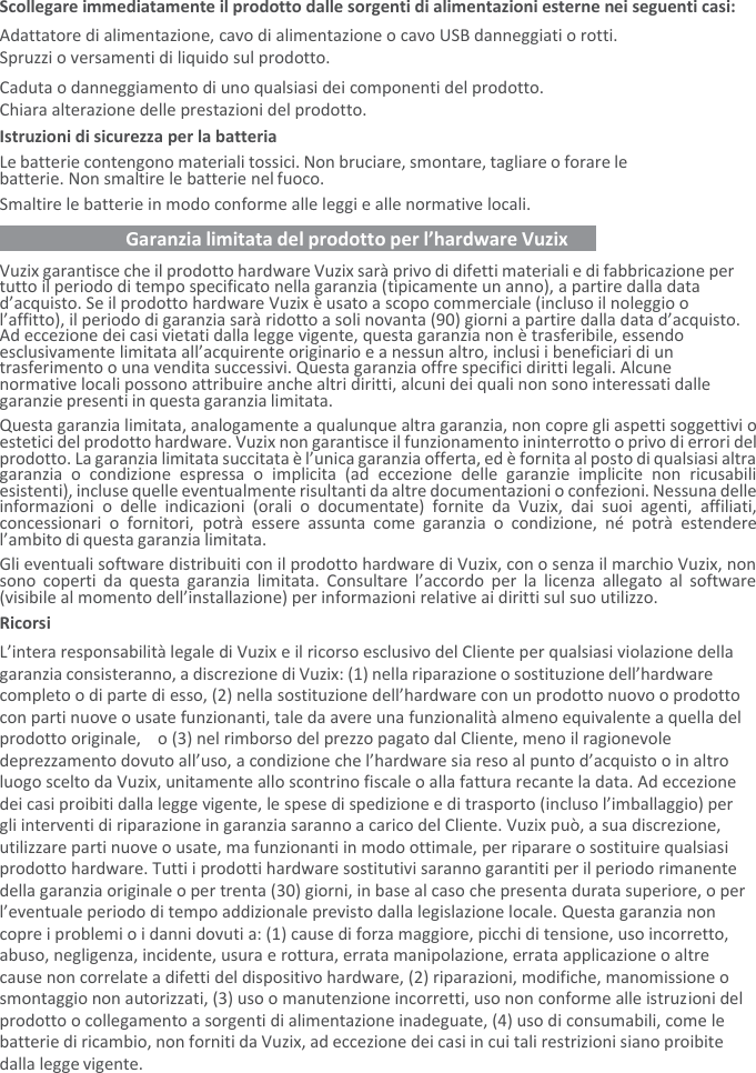 Scollegare immediatamente il prodotto dalle sorgenti di alimentazioni esterne nei seguenti casi: Adattatore di alimentazione, cavo di alimentazione o cavo USB danneggiati o rotti. Spruzzi o versamenti di liquido sul prodotto. Caduta o danneggiamento di uno qualsiasi dei componenti del prodotto. Chiara alterazione delle prestazioni del prodotto. Istruzioni di sicurezza per la batteria  Le batterie contengono materiali tossici. Non bruciare, smontare, tagliare o forare le batterie. Non smaltire le batterie nel fuoco. Smaltire le batterie in modo conforme alle leggi e alle normative locali.    Garanzia limitata del prodotto per l’hardware Vuzix   Vuzix garantisce che il prodotto hardware Vuzix sarà privo di difetti materiali e di fabbricazione per tutto il periodo di tempo specificato nella garanzia (tipicamente un anno), a partire dalla data d’acquisto. Se il prodotto hardware Vuzix è usato a scopo commerciale (incluso il noleggio o l’affitto), il periodo di garanzia sarà ridotto a soli novanta (90) giorni a partire dalla data d’acquisto. Ad eccezione dei casi vietati dalla legge vigente, questa garanzia non è trasferibile, essendo esclusivamente limitata all’acquirente originario e a nessun altro, inclusi i beneficiari di un trasferimento o una vendita successivi. Questa garanzia offre specifici diritti legali. Alcune normative locali possono attribuire anche altri diritti, alcuni dei quali non sono interessati dalle garanzie presenti in questa garanzia limitata. Questa garanzia limitata, analogamente a qualunque altra garanzia, non copre gli aspetti soggettivi o estetici del prodotto hardware. Vuzix non garantisce il funzionamento ininterrotto o privo di errori del prodotto. La garanzia limitata succitata è l’unica garanzia offerta, ed è fornita al posto di qualsiasi altra garanzia  o  condizione  espressa  o  implicita  (ad  eccezione  delle  garanzie  implicite  non  ricusabili esistenti), incluse quelle eventualmente risultanti da altre documentazioni o confezioni. Nessuna delle informazioni  o  delle  indicazioni  (orali  o  documentate)  fornite  da  Vuzix,  dai  suoi  agenti,  affiliati, concessionari  o  fornitori,  potrà  essere  assunta  come  garanzia  o  condizione,  né  potrà  estendere l’ambito di questa garanzia limitata. Gli eventuali software distribuiti con il prodotto hardware di Vuzix, con o senza il marchio Vuzix, non sono coperti  da  questa  garanzia  limitata.  Consultare  l’accordo  per  la licenza allegato al  software (visibile al momento dell’installazione) per informazioni relative ai diritti sul suo utilizzo. Ricorsi L’intera responsabilità legale di Vuzix e il ricorso esclusivo del Cliente per qualsiasi violazione della garanzia consisteranno, a discrezione di Vuzix: (1) nella riparazione o sostituzione dell’hardware completo o di parte di esso, (2) nella sostituzione dell’hardware con un prodotto nuovo o prodotto con parti nuove o usate funzionanti, tale da avere una funzionalità almeno equivalente a quella del prodotto originale,    o (3) nel rimborso del prezzo pagato dal Cliente, meno il ragionevole deprezzamento dovuto all’uso, a condizione che l’hardware sia reso al punto d’acquisto o in altro luogo scelto da Vuzix, unitamente allo scontrino fiscale o alla fattura recante la data. Ad eccezione dei casi proibiti dalla legge vigente, le spese di spedizione e di trasporto (incluso l’imballaggio) per gli interventi di riparazione in garanzia saranno a carico del Cliente. Vuzix può, a sua discrezione, utilizzare parti nuove o usate, ma funzionanti in modo ottimale, per riparare o sostituire qualsiasi prodotto hardware. Tutti i prodotti hardware sostitutivi saranno garantiti per il periodo rimanente della garanzia originale o per trenta (30) giorni, in base al caso che presenta durata superiore, o per l’eventuale periodo di tempo addizionale previsto dalla legislazione locale. Questa garanzia non copre i problemi o i danni dovuti a: (1) cause di forza maggiore, picchi di tensione, uso incorretto, abuso, negligenza, incidente, usura e rottura, errata manipolazione, errata applicazione o altre cause non correlate a difetti del dispositivo hardware, (2) riparazioni, modifiche, manomissione o smontaggio non autorizzati, (3) uso o manutenzione incorretti, uso non conforme alle istruzioni del prodotto o collegamento a sorgenti di alimentazione inadeguate, (4) uso di consumabili, come le batterie di ricambio, non forniti da Vuzix, ad eccezione dei casi in cui tali restrizioni siano proibite dalla legge vigente. 