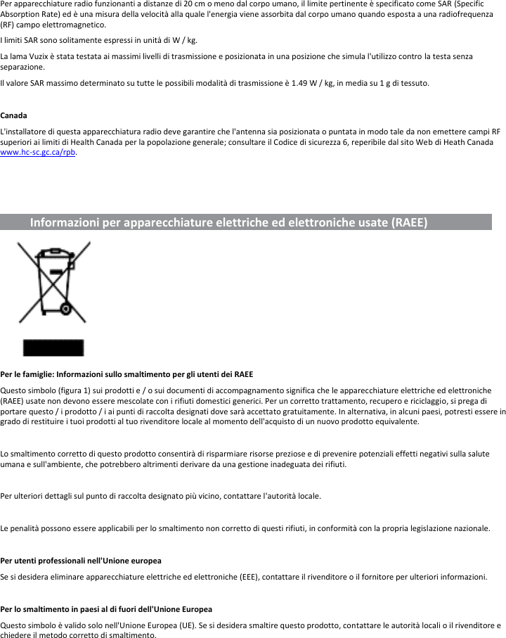 Per apparecchiature radio funzionanti a distanze di 20 cm o meno dal corpo umano, il limite pertinente è specificato come SAR (Specific Absorption Rate) ed è una misura della velocità alla quale l&apos;energia viene assorbita dal corpo umano quando esposta a una radiofrequenza (RF) campo elettromagnetico. I limiti SAR sono solitamente espressi in unità di W / kg. La lama Vuzix è stata testata ai massimi livelli di trasmissione e posizionata in una posizione che simula l&apos;utilizzo contro la testa senza separazione. Il valore SAR massimo determinato su tutte le possibili modalità di trasmissione è 1.49 W / kg, in media su 1 g di tessuto.  Canada L&apos;installatore di questa apparecchiatura radio deve garantire che l&apos;antenna sia posizionata o puntata in modo tale da non emettere campi RF superiori ai limiti di Health Canada per la popolazione generale; consultare il Codice di sicurezza 6, reperibile dal sito Web di Heath Canada www.hc-sc.gc.ca/rpb.             Informazioni per apparecchiature elettriche ed elettroniche usate (RAEE)                           Per le famiglie: Informazioni sullo smaltimento per gli utenti dei RAEE Questo simbolo (figura 1) sui prodotti e / o sui documenti di accompagnamento significa che le apparecchiature elettriche ed elettroniche (RAEE) usate non devono essere mescolate con i rifiuti domestici generici. Per un corretto trattamento, recupero e riciclaggio, si prega di portare questo / i prodotto / i ai punti di raccolta designati dove sarà accettato gratuitamente. In alternativa, in alcuni paesi, potresti essere in grado di restituire i tuoi prodotti al tuo rivenditore locale al momento dell&apos;acquisto di un nuovo prodotto equivalente.  Lo smaltimento corretto di questo prodotto consentirà di risparmiare risorse preziose e di prevenire potenziali effetti negativi sulla salute umana e sull&apos;ambiente, che potrebbero altrimenti derivare da una gestione inadeguata dei rifiuti.  Per ulteriori dettagli sul punto di raccolta designato più vicino, contattare l&apos;autorità locale.  Le penalità possono essere applicabili per lo smaltimento non corretto di questi rifiuti, in conformità con la propria legislazione nazionale.  Per utenti professionali nell&apos;Unione europea Se si desidera eliminare apparecchiature elettriche ed elettroniche (EEE), contattare il rivenditore o il fornitore per ulteriori informazioni.  Per lo smaltimento in paesi al di fuori dell&apos;Unione Europea Questo simbolo è valido solo nell&apos;Unione Europea (UE). Se si desidera smaltire questo prodotto, contattare le autorità locali o il rivenditore e chiedere il metodo corretto di smaltimento.