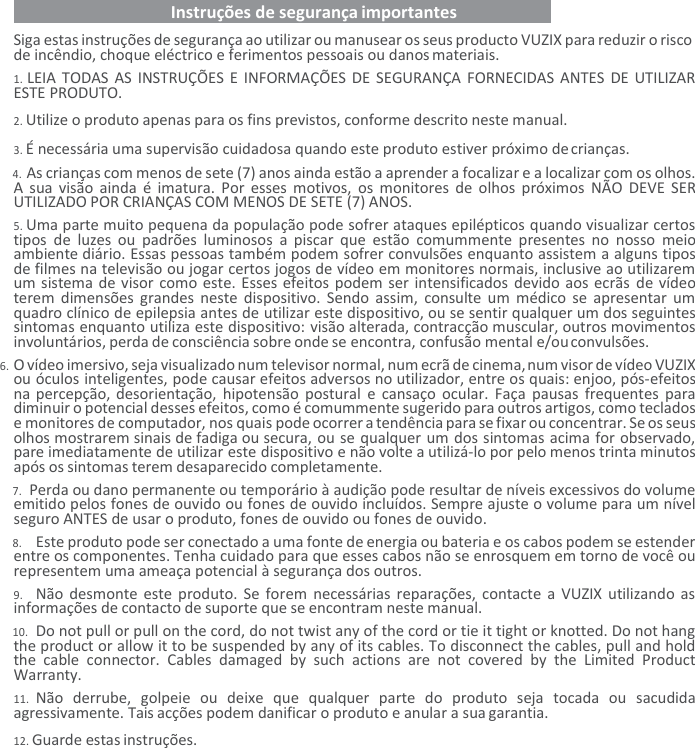   Instruções de segurança importantes   Siga estas instruções de segurança ao utilizar ou manusear os seus producto VUZIX para reduzir o risco de incêndio, choque eléctrico e ferimentos pessoais ou danos materiais. 1. LEIA TODAS AS INSTRUÇÕES E INFORMAÇÕES DE SEGURANÇA FORNECIDAS ANTES DE  UTILIZAR ESTE PRODUTO. 2. Utilize o produto apenas para os fins previstos, conforme descrito neste manual. 3. É necessária uma supervisão cuidadosa quando este produto estiver próximo de crianças. 4. As crianças com menos de sete (7) anos ainda estão a aprender a focalizar e a localizar com os olhos.    A  sua  visão ainda é  imatura. Por esses motivos,  os  monitores de olhos  próximos  NÃO  DEVE SER UTILIZADO POR CRIANÇAS COM MENOS DE SETE (7) ANOS. 5. Uma parte muito pequena da população pode sofrer ataques epilépticos quando visualizar certos tipos  de  luzes  ou  padrões  luminosos  a  piscar  que  estão  comummente  presentes no  nosso  meio ambiente diário. Essas pessoas também podem sofrer convulsões enquanto assistem a alguns tipos de filmes na televisão ou jogar certos jogos de vídeo em monitores normais, inclusive ao utilizarem um sistema de visor como este. Esses efeitos podem ser intensificados devido aos ecrãs de vídeo terem dimensões  grandes neste dispositivo.  Sendo  assim,  consulte um  médico se  apresentar um quadro clínico de epilepsia antes de utilizar este dispositivo, ou se sentir qualquer um dos seguintes sintomas enquanto utiliza este dispositivo: visão alterada, contracção muscular, outros movimentos involuntários, perda de consciência sobre onde se encontra, confusão mental e/ou convulsões. 6. O vídeo imersivo, seja visualizado num televisor normal, num ecrã de cinema, num visor de vídeo VUZIX ou óculos inteligentes, pode causar efeitos adversos no utilizador, entre os quais: enjoo, pós-efeitos na percepção, desorientação, hipotensão  postural e  cansaço ocular. Faça  pausas  frequentes para diminuir o potencial desses efeitos, como é comummente sugerido para outros artigos, como teclados e monitores de computador, nos quais pode ocorrer a tendência para se fixar ou concentrar. Se os seus olhos mostrarem sinais de fadiga ou secura, ou se qualquer um dos sintomas acima for observado, pare imediatamente de utilizar este dispositivo e não volte a utilizá-lo por pelo menos trinta minutos após os sintomas terem desaparecido completamente. 7. Perda ou dano permanente ou temporário à audição pode resultar de níveis excessivos do volume emitido pelos fones de ouvido ou fones de ouvido incluídos. Sempre ajuste o volume para um nível seguro ANTES de usar o produto, fones de ouvido ou fones de ouvido. 8. Este produto pode ser conectado a uma fonte de energia ou bateria e os cabos podem se estender entre os componentes. Tenha cuidado para que esses cabos não se enrosquem em torno de você ou representem uma ameaça potencial à segurança dos outros. 9. Não desmonte este  produto. Se forem necessárias reparações, contacte a  VUZIX  utilizando as informações de contacto de suporte que se encontram neste manual. 10. Do not pull or pull on the cord, do not twist any of the cord or tie it tight or knotted. Do not hang the product or allow it to be suspended by any of its cables. To disconnect the cables, pull and hold the  cable  connector.  Cables  damaged  by  such  actions  are  not  covered  by  the  Limited  Product Warranty. 11. Não  derrube,  golpeie  ou  deixe  que  qualquer  parte  do  produto  seja  tocada  ou  sacudida agressivamente. Tais acções podem danificar o produto e anular a sua garantia. 12. Guarde estas instruções. 