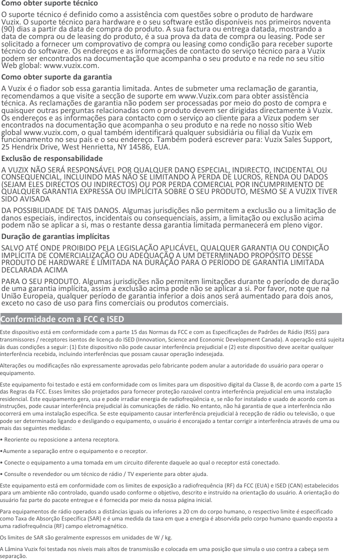 Como obter suporte técnico O suporte técnico é definido como a assistência com questões sobre o produto de hardware Vuzix. O suporte técnico para hardware e o seu software estão disponíveis nos primeiros noventa (90) dias a partir da data de compra do produto. A sua factura ou entrega datada, mostrando a data de compra ou de leasing do produto, é a sua prova da data de compra ou leasing. Pode ser solicitado a fornecer um comprovativo de compra ou leasing como condição para receber suporte técnico do software. Os endereços e as informações de contacto do serviço técnico para a Vuzix podem ser encontrados na documentação que acompanha o seu produto e na rede no seu sítio Web global: www.vuzix.com. Como obter suporte da garantia  A Vuzix é o fiador sob essa garantia limitada. Antes de submeter uma reclamação de garantia, recomendamos a que visite a secção de suporte em www.Vuzix.com para obter assistência técnica. As reclamações de garantia não podem ser processadas por meio do posto de compra e quaisquer outras perguntas relacionadas com o produto devem ser dirigidas directamente à Vuzix. Os endereços e as informações para contacto com o serviço ao cliente para a Vizux podem ser encontrados na documentação que acompanha o seu produto e na rede no nosso sítio Web global www.vuzix.com, o qual também identificará qualquer subsidiária ou filial da Vuzix em funcionamento no seu país e o seu endereço. Também poderá escrever para: Vuzix Sales Support, 25 Hendrix Drive, West Henrietta, NY 14586, EUA. Exclusão de responsabilidade A VUZIX NÃO SERÁ RESPONSÁVEL POR QUALQUER DANO ESPECIAL, INDIRECTO, INCIDENTAL OU CONSEQUENCIAL, INCLUINDO MAS NÃO SE LIMITANDO À PERDA DE LUCROS, RENDA OU DADOS (SEJAM ELES DIRECTOS OU INDIRECTOS) OU POR PERDA COMERCIAL POR INCUMPRIMENTO DE QUALQUER GARANTIA EXPRESSA OU IMPLÍCITA SOBRE O SEU PRODUTO, MESMO SE A VUZIX TIVER SIDO AVISADA DA POSSIBILIDADE DE TAIS DANOS. Algumas jurisdições não permitem a exclusão ou a limitação de danos especiais, indirectos, incidentais ou consequenciais, assim, a limitação ou exclusão acima podem não se aplicar a si, mas o restante dessa garantia limitada permanecerá em pleno vigor. Duração de garantias implícitas SALVO ATÉ ONDE PROIBIDO PELA LEGISLAÇÃO APLICÁVEL, QUALQUER GARANTIA OU CONDIÇÃO IMPLÍCITA DE COMERCIALIZAÇÃO OU ADEQUAÇÃO A UM DETERMINADO PROPÓSITO DESSE PRODUTO DE HARDWARE É LIMITADA NA DURAÇÃO PARA O PERÍODO DE GARANTIA LIMITADA DECLARADA ACIMA PARA O SEU PRODUTO. Algumas jurisdições não permitem limitações durante o período de duração de uma garantia implícita, assim a exclusão acima pode não se aplicar a si. Por favor, note que na União Europeia, qualquer período de garantia inferior a dois anos será aumentado para dois anos, exceto no caso de uso para fins comerciais ou produtos comerciais. Conformidade com a FCC e ISED                                                                                                        Este dispositivo está em conformidade com a parte 15 das Normas da FCC e com as Especificações de Padrões de Rádio (RSS) para transmissores / receptores isentos de licença do ISED (Innovation, Science and Economic Development Canada). A operação está sujeita às duas condições a seguir: (1) Este dispositivo não pode causar interferência prejudicial e (2) este dispositivo deve aceitar qualquer interferência recebida, incluindo interferências que possam causar operação indesejada. Alterações ou modificações não expressamente aprovadas pelo fabricante podem anular a autoridade do usuário para operar o equipamento. Este equipamento foi testado e está em conformidade com os limites para um dispositivo digital da Classe B, de acordo com a parte 15 das Regras da FCC. Esses limites são projetados para fornecer proteção razoável contra interferência prejudicial em uma instalação residencial. Este equipamento gera, usa e pode irradiar energia de radiofreqüência e, se não for instalado e usado de acordo com as instruções, pode causar interferência prejudicial às comunicações de rádio. No entanto, não há garantia de que a interferência não ocorrerá em uma instalação específica. Se este equipamento causar interferência prejudicial à recepção de rádio ou televisão, o que pode ser determinado ligando e desligando o equipamento, o usuário é encorajado a tentar corrigir a interferência através de uma ou mais das seguintes medidas: • Reoriente ou reposicione a antena receptora. • Aumente a separação entre o equipamento e o receptor. • Conecte o equipamento a uma tomada em um circuito diferente daquele ao qual o receptor está conectado. • Consulte o revendedor ou um técnico de rádio / TV experiente para obter ajuda. Este equipamento está em conformidade com os limites de exposição a radiofrequência (RF) da FCC (EUA) e ISED (CAN) estabelecidos para um ambiente não controlado, quando usado conforme o objetivo, descrito e instruído na orientação do usuário. A orientação do usuário faz parte do pacote entregue e é fornecida por meio da nossa página inicial. Para equipamentos de rádio operados a distâncias iguais ou inferiores a 20 cm do corpo humano, o respectivo limite é especificado como Taxa de Absorção Específica (SAR) e é uma medida da taxa em que a energia é absorvida pelo corpo humano quando exposta a uma radiofrequência (RF) campo eletromagnético. Os limites de SAR são geralmente expressos em unidades de W / kg. A Lâmina Vuzix foi testada nos níveis mais altos de transmissão e colocada em uma posição que simula o uso contra a cabeça sem separação. 