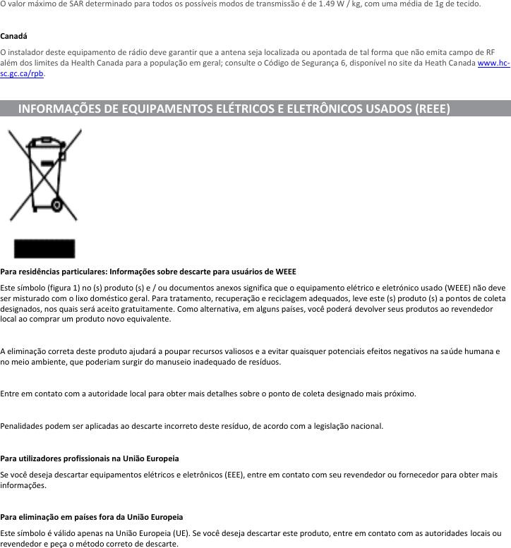O valor máximo de SAR determinado para todos os possíveis modos de transmissão é de 1.49 W / kg, com uma média de 1g de tecido.  Canadá O instalador deste equipamento de rádio deve garantir que a antena seja localizada ou apontada de tal forma que não emita campo de RF além dos limites da Health Canada para a população em geral; consulte o Código de Segurança 6, disponível no site da Heath Canada www.hc-sc.gc.ca/rpb.        INFORMAÇÕES DE EQUIPAMENTOS ELÉTRICOS E ELETRÔNICOS USADOS (REEE)                        Para residências particulares: Informações sobre descarte para usuários de WEEE Este símbolo (figura 1) no (s) produto (s) e / ou documentos anexos significa que o equipamento elétrico e eletrónico usado (WEEE) não deve ser misturado com o lixo doméstico geral. Para tratamento, recuperação e reciclagem adequados, leve este (s) produto (s) a pontos de coleta designados, nos quais será aceito gratuitamente. Como alternativa, em alguns países, você poderá devolver seus produtos ao revendedor local ao comprar um produto novo equivalente.  A eliminação correta deste produto ajudará a poupar recursos valiosos e a evitar quaisquer potenciais efeitos negativos na saúde humana e no meio ambiente, que poderiam surgir do manuseio inadequado de resíduos.  Entre em contato com a autoridade local para obter mais detalhes sobre o ponto de coleta designado mais próximo.  Penalidades podem ser aplicadas ao descarte incorreto deste resíduo, de acordo com a legislação nacional.  Para utilizadores profissionais na União Europeia Se você deseja descartar equipamentos elétricos e eletrônicos (EEE), entre em contato com seu revendedor ou fornecedor para obter mais informações.  Para eliminação em países fora da União Europeia Este símbolo é válido apenas na União Europeia (UE). Se você deseja descartar este produto, entre em contato com as autoridades locais ou revendedor e peça o método correto de descarte.  