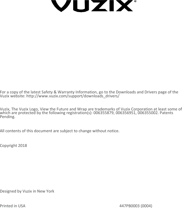           For a copy of the latest Safety &amp; Warranty Information, go to the Downloads and Drivers page of the Vuzix website: http://www.vuzix.com/support/downloads_drivers/ Vuzix, The Vuzix Logo, View the Future and Wrap are trademarks of Vuzix Corporation at least some of which are protected by the following registration(s): 006355879, 006356951, 006355002. Patents Pending. All contents of this document are subject to change without notice. Copyright 2018   Designed by Vuzix in New York Printed in USA  447PB0003 (0004) 