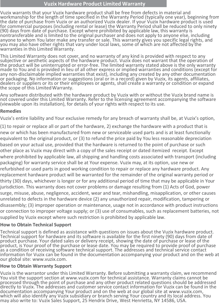    Vuzix Hardware Product Limited Warranty   Vuzix warrants that your Vuzix hardware product shall be free from defects in material and workmanship for the length of time specified in the Warranty Period (typically one year), beginning from the date of purchase from Vuzix or an authorized Vuzix dealer. If your Vuzix hardware product is used for commercial purposes (including rental or lease) the Warranty Period shall be reduced to only ninety (90) days from date of purchase. Except where prohibited by applicable law, this warranty is nontransferable and is limited to the original purchaser and does not apply to anyone else, including anyone to whom You later make any transfer or sale. This warranty gives you specific legal rights, and you may also have other rights that vary under local laws, some of which are not affected by the warranties in this Limited Warranty. This Limited Warranty does not cover, and no warranty of any kind is provided with respect to any subjective or aesthetic aspects of the hardware product. Vuzix does not warrant that the operation of   the product will be uninterrupted or error-free. The limited warranty stated above is the only warranty made to You and is provided in lieu of all other express or implied warranties and conditions (except for any non-disclaimable implied warranties that exist), including any created by any other documentation or packaging. No information or suggestions (oral or in a record) given by Vuzix, its agents, affiliates, dealers or suppliers or its or their employees or agents, shall create a warranty or condition or expand the scope of this Limited Warranty. Any software distributed with the hardware product by Vuzix with or without the Vuzix brand name is not covered under this Limited Warranty. Refer to the licensing agreement accompanying the software (viewable upon its installation), for details of your rights with respect to its use. Remedies Vuzix’s entire liability and Your exclusive remedy for any breach of warranty shall be, at Vuzix’s option, (1) to repair or replace all or part of the hardware, 2) exchange the hardware with a product that is    new or which has been manufactured from new or serviceable used parts and is at least functionally equivalent to the original product, or (3) to refund the price paid by You less reasonable depreciation based on your actual use, provided that the hardware is returned to the point of purchase or such    other place as Vuzix may direct with a copy of the sales receipt or dated itemized  receipt. Except    where prohibited by applicable law, all shipping and handling costs associated with transport (including packaging) for warranty service shall be at Your expense. Vuzix may, at its option, use new or refurbished or used parts in good working condition to repair or replace any hardware product. Any replacement hardware product will be warranted for the remainder of the original warranty period or thirty (30) days, whichever is longer or for any additional period of time that may be applicable in Your jurisdiction. This warranty does not cover problems or damage resulting from (1) Acts of God, power surge, misuse, abuse, negligence, accident, wear and tear, mishandling, misapplication, or other causes unrelated to defects in the hardware device (2) any unauthorized repair, modification, tampering or disassembly; (3) improper operation or maintenance, usage not in accordance with product instructions or connection to improper voltage supply; or (3) use of consumables, such as replacement batteries, not supplied by Vuzix except where such restriction is prohibited by applicable law. How to Obtain Technical Support Technical support is defined as assistance with questions on issues about the Vuzix hardware product. Technical support for hardware and its software is available for the first ninety (90) days from date of product purchase. Your dated sales or delivery receipt, showing the date of purchase or lease of the product, is Your proof of the purchase or lease date. You may be required to provide proof of purchase as a condition of receiving software technical support. The addresses and technical service contact information for Vuzix can be found in the documentation accompanying your product and on the web at our global site: www.vuzix.com. How to Obtain Warranty Support Vuzix is the warrantor under this Limited Warranty. Before submitting a warranty claim, we recommend You visit the support section at www.vuzix.com for technical assistance. Warranty claims cannot be processed through the point of purchase and any other product related questions should be addressed directly to Vuzix. The addresses and customer service contact information for Vuzix can be found in the documentation accompanying Your product and on the web at our global site at www.vuzix.com, which will also identify any Vuzix subsidiary or branch serving Your country and its local address. You may also write to: Vuzix Sales Support, 25 Hendrix Drive, West Henrietta, NY 14586, USA. 